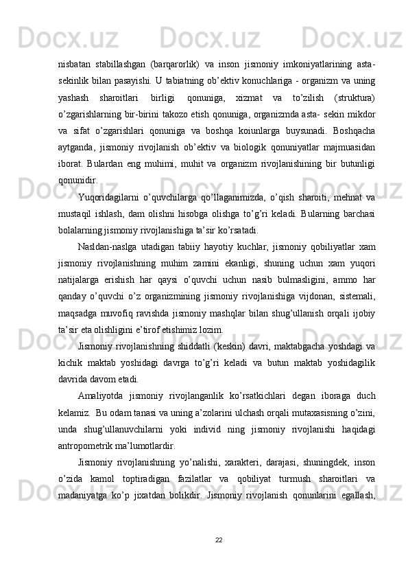 nisbatan   stabillashgan   (barqarorlik)   va   inson   jismoniy   imkoniyatlarining   asta-
sekinlik bilan pasayishi. U   tabiatning   ob’ektiv   konuchlariga   -   organizm   va   uning
yashash   sharoitlari   birligi   qonuniga,   xizmat   va   to’zilish   (struktura)
o’zgarishlarning bir-birini takozo etish qonuniga, organizmda asta-   sekin   mikdor
va   sifat   o’zgarishlari   qonuniga   va   boshqa   koiunlarga   buysunadi.   Boshqacha
aytganda,   jismoniy   rivojlanish   ob’ektiv   va   biologik   qonuniyatlar   majmuasidan
iborat.   Bulardan   eng   muhimi,   muhit   va   organizm   rivojlanishining   bir   butunligi
qonunidir.
Yuqoridagilarni   o’quvchilarga   qo’llaganimizda,   o’qish   sharoiti,   mehnat   va
mustaqil   ishlash,   dam   olishni   hisobga   olishga   to’g’ri   keladi.   Bularning   barchasi
bolalarning jismoniy   rivojlanishiga   ta’sir   ko’rsatadi.
Nasldan-naslga   utadigan   tabiiy   hayotiy   kuchlar,   jismoniy   qobiliyatlar   xam
jismoniy   rivojlanishning   muhim   zamini   ekanligi,   shuning   uchun   xam   yuqori
natijalarga   erishish   har   qaysi   o’quvchi   uchun   nasib   bulmasligini,   ammo   har
qanday   o’quvchi   o’z   organizmining   jismoniy   rivojlanishiga   vijdonan,   sistemali,
maqsadga   muvofiq   ravishda   jismoniy   mashqlar   bilan   shug’ullanish   orqali   ijobiy
ta’sir   eta olishligini   e’tirof   etishimiz   lozim.
Jismoniy   rivojlanishning   shiddatli   (keskin)   davri,   maktabgacha   yoshdagi   va
kichik   maktab   yoshidagi   davrga   to’g’ri   keladi   va   butun   maktab   yoshidagilik
davrida   davom   etadi.
Amaliyotda   jismoniy   rivojlanganlik   ko’rsatkichlari   degan   iboraga   duch
kelamiz.   Bu   odam tanasi va uning a’zolarini ulchash orqali mutaxasisning o’zini,
unda   shug’ullanuvchilarni   yoki   individ   ning   jismoniy   rivojlanishi   haqidagi
antropometrik ma’lumotlardir.
Jismoniy   rivojlanishning   yo’nalishi,   xarakteri,   darajasi,   shuningdek,   inson
o’zida   kamol   toptiradigan   fazilatlar   va   qobiliyat   turmush   sharoitlari   va
madaniyatga   ko’p   jixatdan   bolikdir.   Jismoniy   rivojlanish   qonunlarini   egallash,
22 