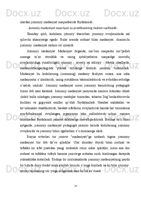 ulardan   jismoniy   madaniyat   maqsadlarida   foydalanish
- jismoniy   madaniyat nazariyasi va   praktikasining   muhim   vazifasidir.
Shunday   qilib,   kishilarni   ijtimoiy   sharoitlari   jismoniy   rivojlanishida   xal
qiluvchi   ahamiyatga   egadir.   Bular   orasida   mehnat   bilan   madaniyat,   chunonchi
jismoniy   madaniyat   muhim   rol uynaydi.
Jismoniy   madaniyat.   Madaniyat   deganda,   ma’lum   maqsadni   mo’ljallab
insonga   ta’sir   etmoklik   va   uning   qobiliyatlarini   maqsadga   muvofiq
rivojlantirishga   yunaltirilgan,   ijtimoiy   -   siyesiy   va   axloqiy   -   estetik   ideallarda,
madaniyatlangandagidek   yuksak   orzularga   erishish   jarayoni   tushuniladi.
Madaniyat   bu   kishilarning   (insonning)   madaniy   faoliyati   soxasi,   ana   usha
madaniyatni   o’zlashtirish,   uning   yutuklarini   takomilashtirish   va   avloddan-avlodga
o’zatish   usulidir.   Jismoniy   madaniyat   inson   jismoniy   kamolotiing   pedagogik
tizimi  deb xam  karaladi.   Jismoniy  madaniyat  jarayonida  maxsus  oldindan ishlab
chikib kulla niladigan jismoniy mashqlar   tizimidan,   tabiatni   Sog’lomlashtiruvchi
kuchlari   va   gigiyenik   omillar   qo’shib   foydalaniladi.   Harakat   malakalari   va
ko’nikmalari shakllantirish, harakat sifatlarini rivojlantirish hamda har   tomonlama
morfofunksional   rivojlangan   organizmni   tako   millashtirish   uchun   maxsus
bilimlardan   foydalanish   jamiyat   talablariga   muvofiqlashtiradi.   Boshqa   so’z   bilan
aytganda,   jismoniy   madaniyat   pedagogik   jarayon   tarzida   kishilarning   jismoniy
rivojlanishi va jismoniy   bilim   egallashini o’z zimmasiga   oladi.
Burjua   avtorlari   tus   jonivor   "madaniyati"ga   uxshash   tugma   jismoniy
madaniyat   bor   deb   da’vo   qiladilar.   Ular   shunday   deyish   bilan   mehnat   va
tafakko`rni   sifat   jixatidan   yangi   xodisalik   rolini   inkor   qiladilar,   inson   ana   shu
mehnat  va tafakkur  tufayli  hamma jonivorga nisbatan misli   kurilmagan darajada
yuksaklikka kutariladi. Boshqa bir muloxazalarda jismoniy madaniyatning   paydo
bo’lishida diniy ibodat omili ataylab birinchi o’ringa kuyiladi va bu bilai ijtimoiy-
tarixiy   tajribaning   roli   yerga   urilgandek   xam bo’lib ko’rinadi.
23 
