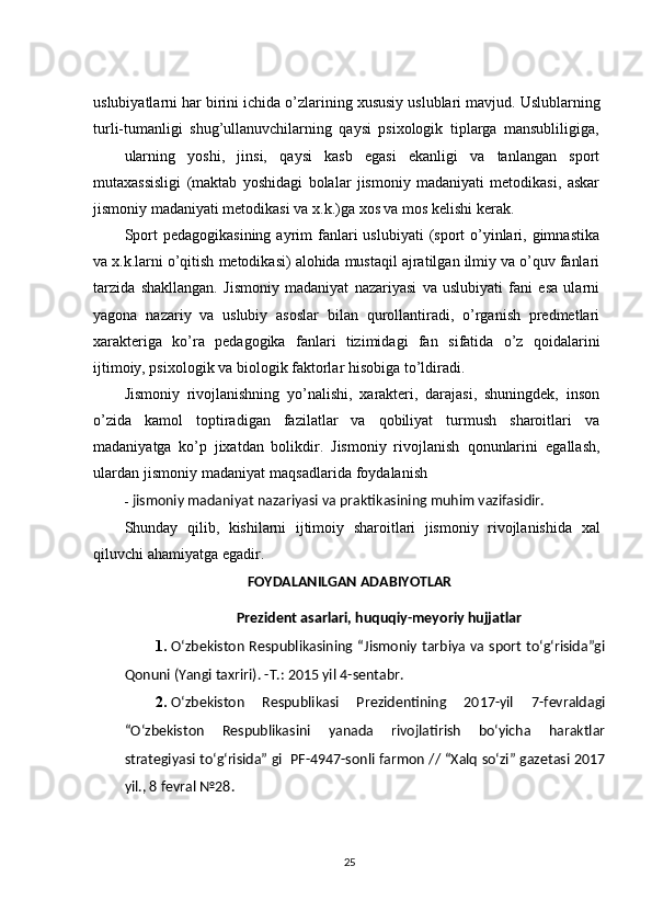uslubiyatlarni   har   birini   ichida   o’zlarining   xususiy   uslublari   mavjud.   Uslublarning
turli-tumanligi   shug’ullanuvchilarning   qaysi   psixologik   tiplarga   mansubliligiga,
ularning   yoshi,   jinsi,   qaysi   kasb   egasi   ekanligi   va   tanlangan   sport
mutaxassisligi   (maktab   yoshidagi   bolalar   jismoniy   madaniyati   metodikasi,   askar
jismoniy madaniyati metodikasi va   x.k.)ga   xos va   mos kelishi kerak.
Sport   pedagogikasining  ayrim   fanlari   uslubiyati   (sport   o’yinlari, gimnastika
va x.k.larni   o’qitish   metodikasi)   alohida   mustaqil   ajratilgan   ilmiy   va   o’quv   fanlari
tarzida   shakllangan.   Jismoniy   madaniyat   nazariyasi   va   uslubiyati   fani   esa   ularni
yagona   nazariy   va   uslubiy   asoslar   bilan   qurollantiradi,   o’rganish   predmetlari
xarakteriga   ko’ra   pedagogika   fanlari   tizimidagi   fan   sifatida   o’z   qoidalarini
ijtimoiy, psixologik   va biologik   faktorlar   hisobiga   to’ldiradi.
Jismoniy   rivojlanishning   yo’nalishi,   xarakteri,   darajasi,   shuningdek,   inson
o’zida   kamol   toptiradigan   fazilatlar   va   qobiliyat   turmush   sharoitlari   va
madaniyatga   ko’p   jixatdan   bolikdir.   Jismoniy   rivojlanish   qonunlarini   egallash,
ulardan   jismoniy   madaniyat   maqsadlarida   foydalanish
- jismoniy   madaniyat nazariyasi va   praktikasining   muhim   vazifasidir.
Shunday   qilib,   kishilarni   ijtimoiy   sharoitlari   jismoniy   rivojlanishida   xal
qiluvchi   ahamiyatga   egadir.  
FOYDALANILGAN ADABIYOTLAR
Prezident asarlari, huquqiy-meyoriy hujjatlar
1. O‘zbekiston Respublikasining “Jismoniy tarbiya va sport to‘g‘risida”gi
Qonuni (Yangi taxriri). -T.: 2015 yil 4-sentabr. 
2. O‘zbekiston   Respublikasi   Prezidentining   2017-yil   7-fevraldagi
“O‘zbekiston   Respublikasini   yanada   rivojlatirish   bo‘yicha   haraktlar
strategiyasi to‘g‘risida” gi  PF-4947-sonli farmon // “Xalq so‘zi” gazetasi 2017
yil., 8 fevral №28.
25 