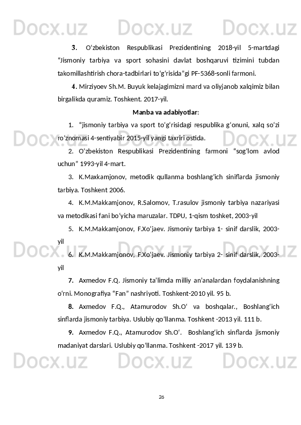 3.   O‘zbekiston   Respublikasi   Prezidentining   2018-yil   5-martdagi
“Jismoniy   tarbiya   va   sport   sohasini   davlat   boshqaruvi   tizimini   tubdan
takomillashtirish chora-tadbirlari to‘g‘risida”gi PF-5368-sonli farmoni.
4. Mirziyoev Sh.M. Buyuk kelajagimizni mard va oliyjanob xalqimiz bilan
birgalikda quramiz. Toshkent. 2017-yil.
Manba va adabiyotlar :
1. “jismoniy   tarbiya   va   sport   to‘g‘risidagi   respublika   g‘onuni,   xalq   so‘zi
ro‘znomasi 4-sentiyabir 2015-yil yangi taxriri ostida.
2. O‘zbekiston   Respublikasi   Prezidentining   farmoni   “sog‘lom   avlod
uchun” 1993-yil 4-mart.
3. K.Maxkamjonov,   metodik   qullanma   boshlang‘ich   siniflarda   jismoniy
tarbiya. Toshkent 2006.
4. K.M.Makkamjonov,   R.Salomov,   T.rasulov   jismoniy   tarbiya   nazariyasi
va metodikasi fani bo‘yicha maruzalar. TDPU, 1-qism toshket, 2003-yil
5. K.M.Makkamjonov,   F.Xo‘jaev.   Jismoniy   tarbiya   1-   sinif   darslik,   2003-
yil 
6. K.M.Makkamjonov,   F.Xo‘jaev.   Jismoniy   tarbiya   2-   sinif   darslik,   2003-
yil
7. Axmedov   F.Q.   Jismoniy   ta’limda   milliy   an’analardan   foydalanishning
o‘rni. Monografiya “Fan” nashriyoti. Toshkent-2010 yil. 95 b.
8. Axmedov   F.Q.,   Atamurodov   Sh.O‘   va   boshqalar.,   Boshlang‘ich
sinflarda jismoniy tarbiya. Uslubiy qo‘llanma. Toshkent -2013 yil. 111 b.
9. Axmedov   F.Q.,   Atamurodov   Sh.O‘.     Boshlang‘ich   sinflarda   jismoniy
madaniyat darslari. Uslubiy qo‘llanma. Toshkent -2017 yil.  139 b.
26 