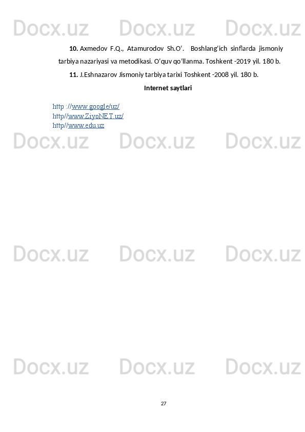 10. Axmedov   F.Q.,   Atamurodov   Sh.O‘.     Boshlang‘ich   sinflarda   jismoniy
tarbiya nazariyasi va metodikasi. O‘quv qo‘llanma. Toshkent -2019 yil.  180 b.
11. J.Eshnazarov Jismoniy tarbiya tarixi  Toshkent -2008 yil.  180 b.
Internet  saytlari
http :// www.google/uz/
http// www.ZiyoNET.uz/
http// www.edu.uz
27