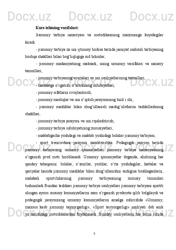 Kurs ishining vazifalari: 
Jismoniy   tarbiya   nazariyasi   va   metodikasining   mazmuniga   kuyidagilar
kiradi:
- jismoniy tarbiya za uni ijtimoiy hodisa tarzida jamiyat mahsuli tarbiyaning
boshqa shakllari bilan bog‘liqligiga oid bilimlar;
-   jismoniy   madaniyatning   maksadi,   uning   umumiy   vazifalari   va   nazariy
tamoillari;
- jismoniy tarbiyaning vositalari va uni usuliyatlarining tamoillari;
- harakatga o‘rgatish, o‘kitishning uslubiyatlari;
- jismoniy sifatlarni rivojlantirish;
- jismoniy mashqlar va uni o‘qitish jarayonining tuzil i shi;
-   jismoniy   mashklar   bilan   shug‘ullanish   mashg‘ulotlarini   tashkillashning
shakllari;
- jismoniy tarbiya jarayoni va uni rejalashtirish;
- jismoniy tarbiya uslubiyatining xususiyatlari;
- maktabgacha yoshdagi va maktab yoshidagi bolalar jismoniy tarbiyasi;
-   sport   trenirovkasi   jarayoni   xarakteristika.   Pedagogik   jarayon   tarzida
jismoniy   tarbiyaning   umumiy   qonuniyatlari   jismoniy   tarbiya   nazariyasining
o‘rganish   pred   meti   hisoblanadi.   Umumiy   qonuniyatlar   deganda,   aholining   har
qanday   tabaqasini:   bolalar,   o‘smirlar,   yoshlar,   o‘rta   yoshdagilar,   kattalar   va
qariyalar hamda jismoniy mashklar bilan shug‘ullanishni endigina boshlaganlarni,
malakali   sportchilarning   jismoniy   tarbiyasining   xususiy   tomonlari
tushuniladi.Bundan tashkari jismoniy tarbiya usuliyatlari jismoniy tarbiyani ajratib
olingan ayrim xususiy konuniyatlarini xam o‘rganish predmeta qilib belgilaydi va
pedagogik   jarayonning   umumiy   konuniyatlarini   amalga   oshirishda   «Umumiy,
maxsus   kasb   jismoniy   tayyorgarligi»,   «Sport   tayyorgarligi»   usuliyati   deb   anik
yo‘nalishdagi   metodikalardan   foydalanadi.   Bunday   usuliyatlarni   har   birini   ichida
3 
