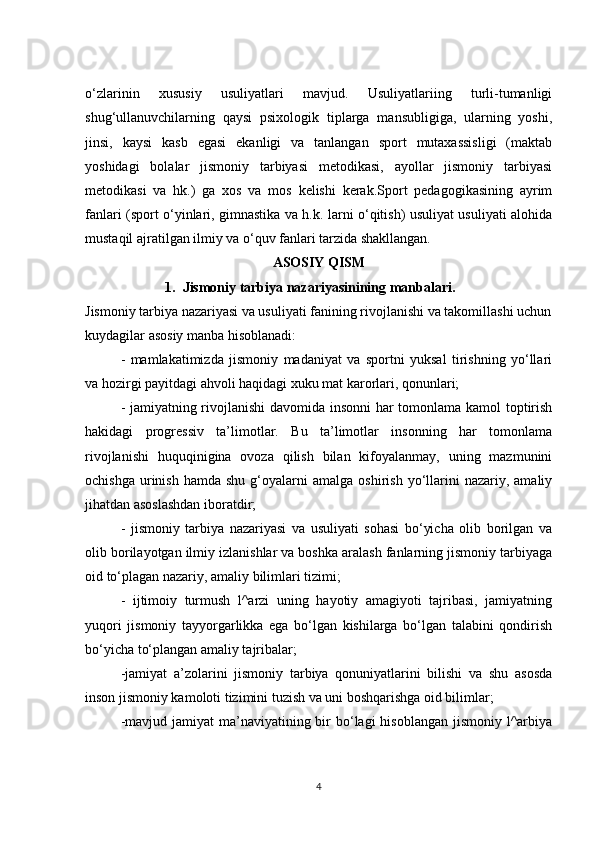 o‘zlarinin   xususiy   usuliyatlari   mavjud.   Usuliyatlariing   turli-tumanligi
shug‘ullanuvchilarning   qaysi   psixologik   tiplarga   mansubligiga,   ularning   yoshi,
jinsi,   kaysi   kasb   egasi   ekanligi   va   tanlangan   sport   mutaxassisligi   (maktab
yoshidagi   bolalar   jismoniy   tarbiyasi   metodikasi,   ayollar   jismoniy   tarbiyasi
metodikasi   va   hk.)   ga   xos   va   mos   kelishi   kerak.Sport   pedagogikasining   ayrim
fanlari (sport o‘yinlari, gimnastika va h.k. larni o‘qitish) usuliyat usuliyati alohida
mustaqil ajratilgan ilmiy va o‘quv fanlari tarzida shakllangan.
ASOSIY QISM
1. Jismoniy tarbiya nazariyasinining manbalari .
Jismoniy tarbiya nazariyasi va usuliyati fanining rivojlanishi va takomillashi uchun
kuydagilar asosiy manba hisoblanadi:
-   mamlakatimizda   jismoniy   madaniyat   va   sportni   yuksal   tirishning   yo‘llari
va hozirgi payitdagi ahvoli haqidagi xuku mat karorlari, qonunlari;
- jamiyatning rivojlanishi davomida insonni  har tomonlama kamol toptirish
hakidagi   progressiv   ta’limotlar.   Bu   ta’limotlar   insonning   har   tomonlama
rivojlanishi   huquqinigina   ovoza   qilish   bilan   kifoyalanmay,   uning   mazmunini
ochishga   urinish  hamda   shu  g‘oyalarni   amalga  oshirish  yo‘llarini  nazariy,  amaliy
jihatdan asoslashdan iboratdir;
-   jismoniy   tarbiya   nazariyasi   va   usuliyati   sohasi   bo‘yicha   olib   borilgan   va
olib borilayotgan ilmiy izlanishlar va boshka aralash fanlarning jismoniy tarbiyaga
oid to‘plagan nazariy, amaliy bilimlari tizimi;
-   ijtimoiy   turmush   l^arzi   uning   hayotiy   amagiyoti   tajribasi,   jamiyatning
yuqori   jismoniy   tayyorgarlikka   ega   bo‘lgan   kishilarga   bo‘lgan   talabini   qondirish
bo‘yicha to‘plangan amaliy tajribalar;
-jamiyat   a’zolarini   jismoniy   tarbiya   qonuniyatlarini   bilishi   va   shu   asosda
inson jismoniy kamoloti tizimini tuzish va uni boshqarishga oid bilimlar;
-mavjud jamiyat  ma’naviyatining bir  bo‘lagi  hisoblangan  jismoniy l^arbiya
4 