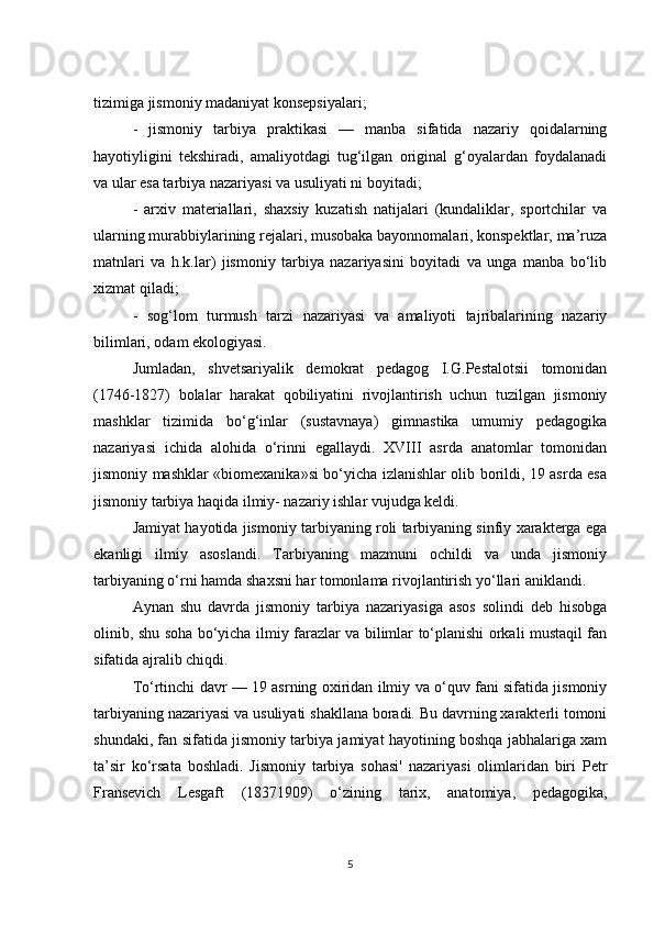 tizimiga jismoniy madaniyat konsepsiyalari;
-   jismoniy   tarbiya   praktikasi   —   manba   sifatida   nazariy   qoidalarning
hayotiyligini   tekshiradi,   amaliyotdagi   tug‘ilgan   original   g‘oyalardan   foydalanadi
va ular esa tarbiya nazariyasi va usuliyati ni boyitadi;
-   arxiv   materiallari,   shaxsiy   kuzatish   natijalari   (kundaliklar,   sportchilar   va
ularning murabbiylarining rejalari, musobaka bayonnomalari, konspektlar, ma’ruza
matnlari   va   h.k.lar)   jismoniy   tarbiya   nazariyasini   boyitadi   va   unga   manba   bo‘lib
xizmat qiladi;
-   sog‘lom   turmush   tarzi   nazariyasi   va   amaliyoti   tajribalarining   nazariy
bilimlari, odam ekologiyasi .
Jumladan,   shvetsariyalik   demokrat   pedagog   I.G.Pestalotsii   tomonidan
(1746-1827)   bolalar   harakat   qobiliyatini   rivojlantirish   uchun   tuzilgan   jismoniy
mashklar   tizimida   bo‘g‘inlar   (sustavnaya)   gimnastika   umumiy   pedagogika
nazariyasi   ichida   alohida   o‘rinni   egallaydi.   XVIII   asrda   anatomlar   tomonidan
jismoniy mashklar «biomexanika»si bo‘yicha izlanishlar olib borildi, 19 asrda esa
jismoniy tarbiya haqida ilmiy- nazariy ishlar vujudga keldi.
Jamiyat hayotida jismoniy tarbiyaning roli tarbiyaning sinfiy xarakterga ega
ekanligi   ilmiy   asoslandi.   Tarbiyaning   mazmuni   ochildi   va   unda   jismoniy
tarbiyaning o‘rni hamda shaxsni har tomonlama rivojlantirish yo‘llari aniklandi.
Aynan   shu   davrda   jismoniy   tarbiya   nazariyasiga   asos   solindi   deb   hisobga
olinib, shu soha bo‘yicha ilmiy farazlar va bilimlar to‘planishi orkali mustaqil fan
sifatida ajralib chiqdi.
To‘rtinchi davr — 19 asrning oxiridan ilmiy va o‘quv fani sifatida jismoniy
tarbiyaning nazariyasi va usuliyati shakllana boradi. Bu davrning xarakterli tomoni
shundaki, fan sifatida jismoniy tarbiya jamiyat hayotining boshqa jabhalariga xam
ta’sir   ko‘rsata   boshladi.   Jismoniy   tarbiya   sohasi'   nazariyasi   olimlaridan   biri   Petr
Fransevich   Lesgaft   (18371909)   o‘zining   tarix,   anatomiya,   pedagogika,
5