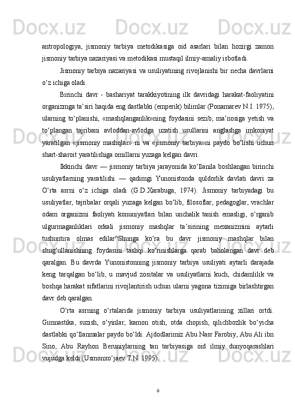 antropologiya,   jismoniy   tarbiya   metodikasiga   oid   asarlari   bilan   hozirgi   zamon
jismoniy tarbiya nazariyasi va metodikasi mustaqil ilmiy-amaliy isbotladi.
Jismoniy tarbiya nazariyasi va usuliyatining rivojlanishi bir necha davrlarni
o‘z ichiga oladi.
Birinchi   davr   -   bashariyat   tarakkiyotining   ilk   davridagi   harakat-faoliyatini
organizmga ta’siri haqida eng dastlabki (emperik) bilimlar (Ponamarev N.I. 1975),
ularning   to‘planishi,   «mashqlanganlik»ning   foydasini   sezib,   ma’nosiga   yetish   va
to‘plangan   tajribani   avloddan-avlodga   uzatish   usullarini   anglashga   imkoniyat
yaratilgan   «jismoniy   mashqlar»   ni   va   «jismoniy   tarbiya»ni   paydo   bo‘lishi   uchun
shart-sharoit yaratilishiga omillarni yuzaga kelgan davri.
Ikkinchi  davr — jismoniy tarbiya jarayonida ko‘llanila boshlangan birinchi
usuliyatlarning   yaratilishi   —   qadimgi   Yunonistonda   quldorlik   davlati   davri   za
O‘rta   asrni   o‘z   ichiga   oladi   (G.D.Xarabuga,   1974).   Jismoniy   tarbiyadagi   bu
usuliyatlar,   tajribalar   orqali   yuzaga   kelgan   bo‘lib,   filosoflar,   pedagoglar,   vrachlar
odam   organizmi   faoliyati   konuniyatlari   bilan   unchalik   tanish   emasligi,   o‘rganib
ulgurmaganliklari   orkali   jismoniy   mashqlar   ta’sirining   mexanizmini   aytarli
tushuntira   olmas   edilar^Shunga   ko‘ra   bu   davr   jismoniy   mashqlar   bilan
shug‘ullanishning   foydasini   tashqi   ko‘rinishlarga   qarab   baholangan   davr   deb
qaralgan.   Bu   davrda   Yunonistonning   jismoniy   tarbiya   usuliyati   aytarli   darajada
keng   tarqalgan   bo‘lib,   u   mavjud   zositalar   va   usuliyatlarni   kuch,   chidamlilik   va
boshqa harakat sifatlarini rivojlantirish uchun ularni yagona tizimiga birlashtirgan
davr deb qaralgan.
O‘rta   asrning   o‘rtalarida   jismoniy   tarbiya   usuliyatlarining   xillari   ortdi.
Gimnastika,   suzish,   o‘yinlar,   kamon   otish,   otda   chopish,   qilichbozlik   bo‘yicha
dastlabki qo‘llanmalar paydo bo‘ldi. Ajdodlarimiz Abu Nasr Farobiy, Abu Ali ibn
Sino,   Abu   Rayhon   Beruniylarning   tan   tarbiyasiga   oid   ilmiy   dunyoqarashlari
vujudga keldi (Usmonxo‘jaev T.N. 1995).
6 