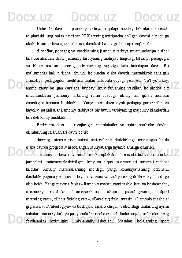 Uchinchi   davr   —   jismoniy   tarbiya   haqidagi   nazariy   bilimlarni   inte nsiz
to‘planishi, uyg‘onish davridan XIX asrning oxirigacha bo‘lgan davrni o‘z ichiga
oladi. Inson tarbiyasi, uni o‘qitish, davolash haqidagi fanning rivojlanishi
filosoflar,   pedagog   va   vrachlarning   jismoniy   tarbiya   muammolariga   e’tibor
kila boshlashlari davri, jismoniy tarbiyaning mohiyati haqidagi falsafiy, pedagogik
va   tibbiy   ma’lumotlarning,   bilimlarining   vujudga   kela   boshlagan   davri.   Bu
ma’lumotlar   hali   turlicha,   chunki,   ko‘pincha   o‘sha   davrda   mustakilrok   sanalgan
filosofiya, pedagogika, meditsina fanlari tarkibida voyaga yetar edi. Yo‘l-yo‘lakay,
ammo   zarur   bo‘lgan   darajada   bunday   ilmiy   fanlarning   vakillari   ko‘pincha   o‘z
muammolarini   jismoniy   tarbining   rolini   hisobga   olmay   hal   qilish   mumkin
emasligini   tushuna   boshladilar.   Yangilanish   davridayok   pedagog-gumanistlar   va
hayoliy sotsialistlar jismoniy tarbiyada bir butun tarbiyaning majburiy kismlardan
biri deb karay boshladilar.
Beshinchi   davr   —   rivojlangan   mamlakatlar   va   sobiq   sho‘rolar   davlati
olimlarining izlanishlari davri bo‘lib,
fanning   intensiv   rivojlanishi   materialistik   dialektikaga   asoslangan   holda
o‘sha davrda progressiv hisoblangan usuliyatlarga tayanib amalga oshirildi.
Jismoniy   tarbiya   muammolarini   kompleksli   hal   etishda   butun   bir   olimlar
jamoalari,   mutaxassislashtirilgan   ilmiy   va   o‘quv   muassasalari   samarali   mehnat
kildilar.   Amaliy   materiallarning   mo‘lligi,   yangi   konuniyatlarning   ochilishi,
dastlabki yagona jismoniy tarbiya nazariyasi va usuliyatining differensiyalanishiga
olib keldi. Yangi maxsus fanlar «Jismoniy madaniyatni tashkillash va boshqarish»,
«Jismoniy   mashqlar   biomexanikasi»,   «Sport   psixologiyasi»,   «Sport
metrologiyasi», «Sport fiziologiyasi», «Davola щ  fizkulturasi», «Jismoniy mashqlar
gigienasi», «Valeologiya» va boshqalar ajralib chiqdi. Yukoridagi fanlarning ayrim
sohalari jismoniy tarbiya jarayonida bir necha aralash fanlarning bilimlaridan keng
foydalanish   lozimligini   ilmiy-amaliy   isbotladi.   Masalan,   bolalarning   sport
7 