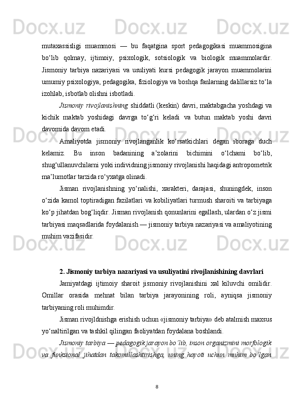 mutaxassisligi   muammosi   —   bu   faqatgina   sport   pedagogikasi   muammosigina
bo‘lib   qolmay,   ijtimoiy,   psixologik,   sotsiologik   va   biologik   muammolardir.
Jismoniy   tarbiya   nazariyasi   va   usuliyati   kursi   pedagogik   jarayon   muammolarini
umumiy psixologiya, pedagogika, fiziologiya va boshqa fanlarning dalillarsiz to‘la
izohlab, isbotlab olishni isbotladi.
Jismoniy rivojlanishning   shiddatli (keskin) davri, maktabgacha yoshdagi  va
kichik   maktab   yoshidagi   davrga   to‘g‘ri   keladi   va   butun   maktab   yoshi   davri
davomida davom etadi .
Amaliyotda   jismoniy   rivojlanganlik   ko‘rsatkichlari   degan   iboraga   duch
kelamiz.   Bu   inson   badanining   a’zolarini   bichimini   o‘lchami   bo‘lib,
shug‘ullanuvchilarni yoki individning jismoniy rivojlanishi haqidagi antropometrik
ma’lumotlar tarzida ro‘yxatga olinadi.
Jisman   rivojlanishning   yo‘nalishi,   xarakteri,   darajasi,   shuningdek,   inson
o‘zida kamol toptiradigan fazilatlari va kobiliyatlari turmush sharoiti va tarbiyaga
ko‘p jihatdan bog‘liqdir. Jisman rivojlanish qonunlarini egallash, ulardan o‘z jismi
tarbiyasi maqsadlarida foydalanish — jismoniy tarbiya nazariyasi va amaliyotining
muhim vazifasidir.
2.   Jismoniy tarbiya nazariyasi va usuliyatini rivojlanishining davrlari
Jamiyatdagi   ijtimoiy   sharoit   jismoniy   rivojlanishini   xal   kiluvchi   omilidir.
Omillar   orasida   mehnat   bilan   tarbiya   jarayonining   roli,   ayniqsa   jismoniy
tarbiyaning roli muhimdir.
Jisman rivojldnishga erishish uchun «jismoniy tarbiya» deb atalmish maxsus
yo‘naltirilgan va tashkil qilingan faoliyatdan foydalana boshlandi.
Jismoniy tarbiya  —  pedagogik jarayon bo‘lib, inson organizmini morfologik
va   funksional   jihatdan   takomillashtirishga,   uning   hayoti   uchun   muhim   bo‘lgan
8 
