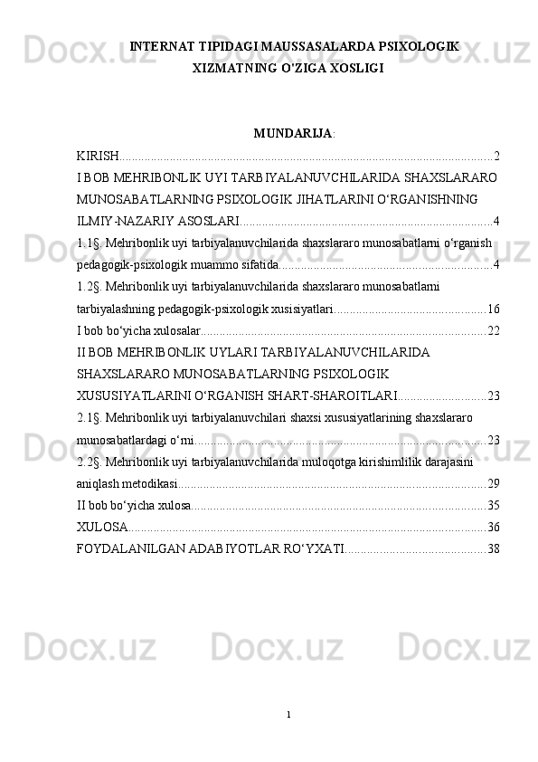 INTERNAT TIPIDAGI MAUSSASALARDA PSIXOLOGIK
XIZMATNING O'ZIGA XOSLIGI
MUNDARIJA :
KIRISH ...................................................................................................................... 2
I BOB MEHRIBONLIK UYI TARBIYALANUVCHILARIDA SHAXSLARARO
MUNOSABATLARNING PSIXOLOGIK JIHATLARINI О‘RGANISHNING 
ILMIY-NAZARIY ASOSLARI ................................................................................ 4
1.1§. Mehribonlik uyi tarbiyalanuvchilarida shaxslararo munosabatlarni о‘rganish 
pedagogik-psixologik muammo sifatida ................................................................... 4
1.2§. Mehribonlik uyi tarbiyalanuvchilarida shaxslararo munosabatlarni 
tarbiyalashning pedagogik-psixologik xusisiyatlari ................................................ 16
I bob bо‘yicha xulosalar .......................................................................................... 22
II BOB MEHRIBONLIK UYLARI TARBIYALANUVCHILARIDA 
SHAXSLARARO MUNOSABATLARNING PSIXOLOGIK 
XUSUSIYATLARINI О‘RGANISH SHART-SHAROITLARI ............................ 23
2.1§. Mehribonlik uyi tarbiyalanuvchilari shaxsi xususiyatlarining shaxslararo 
munosabatlardagi о‘rni ............................................................................................ 23
2.2§. Mehribonlik uyi tarbiyalanuvchilarida muloqotga kirishimlilik darajasini 
aniqlash metodikasi ................................................................................................. 29
II bob bо‘yicha xulosa ............................................................................................. 35
XULOSA ................................................................................................................. 36
FOYDALANILGAN ADABIYOTLAR RО‘YXATI ............................................ 38
           
1 