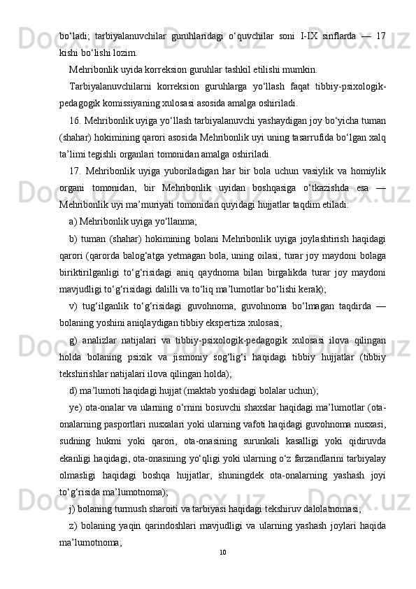 bо‘ladi;   tarbiyalanuvchilar   guruhlaridagi   о‘quvchilar   soni   I-IX   sinflarda   —   17
kishi bо‘lishi lozim.
Mehribonlik uyida korreksion guruhlar tashkil etilishi mumkin.
Tarbiyalanuvchilarni   korreksion   guruhlarga   yо‘llash   faqat   tibbiy-psixologik-
pedagogik komissiyaning xulosasi asosida amalga oshiriladi.
16. Mehribonlik uyiga yо‘llash tarbiyalanuvchi yashaydigan joy bо‘yicha tuman
(shahar) hokimining qarori asosida Mehribonlik uyi uning tasarrufida bо‘lgan xalq
ta’limi tegishli organlari tomonidan amalga oshiriladi.
17.   Mehribonlik   uyiga   yuboriladigan   har   bir   bola   uchun   vasiylik   va   homiylik
organi   tomonidan,   bir   Mehribonlik   uyidan   boshqasiga   о‘tkazishda   esa   —
Mehribonlik uyi ma’muriyati tomonidan quyidagi hujjatlar taqdim etiladi:
a) Mehribonlik uyiga yо‘llanma;
b)   tuman   (shahar)   hokimining   bolani   Mehribonlik   uyiga   joylashtirish   haqidagi
qarori  (qarorda balog‘atga yetmagan bola, uning oilasi,  turar  joy maydoni  bolaga
biriktirilganligi   tо‘g‘risidagi   aniq   qaydnoma   bilan   birgalikda   turar   joy   maydoni
mavjudligi tо‘g‘risidagi dalilli va tо‘liq ma’lumotlar bо‘lishi kerak);
v)   tug‘ilganlik   tо‘g‘risidagi   guvohnoma,   guvohnoma   bо‘lmagan   taqdirda   —
bolaning yoshini aniqlaydigan tibbiy ekspertiza xulosasi;
g)   analizlar   natijalari   va   tibbiy-psixologik-pedagogik   xulosasi   ilova   qilingan
holda   bolaning   psixik   va   jismoniy   sog‘lig‘i   haqidagi   tibbiy   hujjatlar   (tibbiy
tekshirishlar natijalari ilova qilingan holda);
d) ma’lumoti haqidagi hujjat (maktab yoshidagi bolalar uchun);
ye) ota-onalar va ularning о‘rnini bosuvchi shaxslar haqidagi ma’lumotlar (ota-
onalarning pasportlari nusxalari yoki ularning vafoti haqidagi guvohnoma nusxasi,
sudning   hukmi   yoki   qarori,   ota-onasining   surunkali   kasalligi   yoki   qidiruvda
ekanligi haqidagi, ota-onasining yо‘qligi yoki ularning о‘z farzandlarini tarbiyalay
olmasligi   haqidagi   boshqa   hujjatlar,   shuningdek   ota-onalarning   yashash   joyi
tо‘g‘risida ma’lumotnoma);
j) bolaning turmush sharoiti va tarbiyasi haqidagi tekshiruv dalolatnomasi;
z)   bolaning   yaqin   qarindoshlari   mavjudligi   va   ularning   yashash   joylari   haqida
ma’lumotnoma;
10 