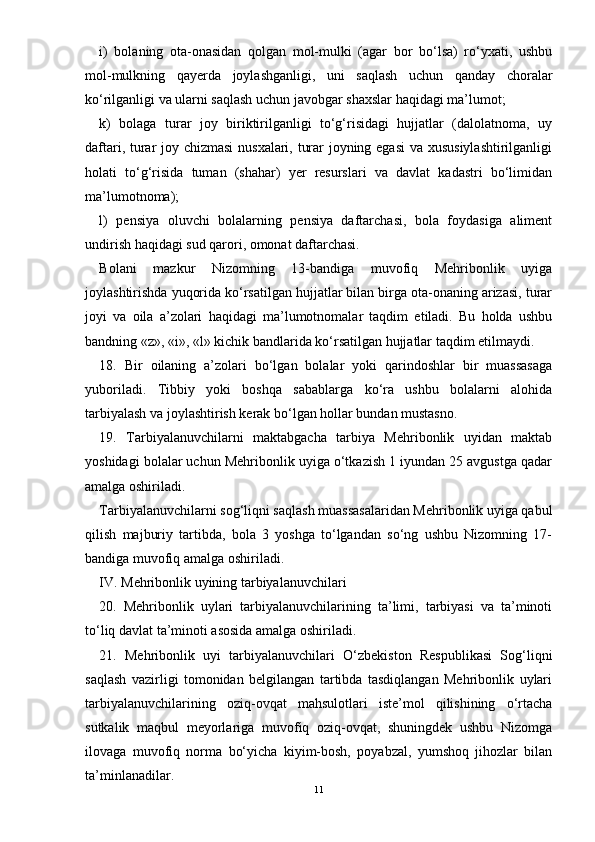 i)   bolaning   ota-onasidan   qolgan   mol-mulki   (agar   bor   bо‘lsa)   rо‘yxati,   ushbu
mol-mulkning   qayerda   joylashganligi,   uni   saqlash   uchun   qanday   choralar
kо‘rilganligi va ularni saqlash uchun javobgar shaxslar haqidagi ma’lumot;
k)   bolaga   turar   joy   biriktirilganligi   tо‘g‘risidagi   hujjatlar   (dalolatnoma,   uy
daftari, turar joy chizmasi  nusxalari, turar joyning egasi  va xususiylashtirilganligi
holati   tо‘g‘risida   tuman   (shahar)   yer   resurslari   va   davlat   kadastri   bо‘limidan
ma’lumotnoma);
l)   pensiya   oluvchi   bolalarning   pensiya   daftarchasi,   bola   foydasiga   aliment
undirish haqidagi sud qarori, omonat daftarchasi.
Bolani   mazkur   Nizomning   13-bandiga   muvofiq   Mehribonlik   uyiga
joylashtirishda yuqorida kо‘rsatilgan hujjatlar bilan birga ota-onaning arizasi, turar
joyi   va   oila   a’zolari   haqidagi   ma’lumotnomalar   taqdim   etiladi.   Bu   holda   ushbu
bandning «z», «i», «l» kichik bandlarida kо‘rsatilgan hujjatlar taqdim etilmaydi.
18.   Bir   oilaning   a’zolari   bо‘lgan   bolalar   yoki   qarindoshlar   bir   muassasaga
yuboriladi.   Tibbiy   yoki   boshqa   sabablarga   kо‘ra   ushbu   bolalarni   alohida
tarbiyalash va joylashtirish kerak bо‘lgan hollar bundan mustasno.
19.   Tarbiyalanuvchilarni   maktabgacha   tarbiya   Mehribonlik   uyidan   maktab
yoshidagi bolalar uchun Mehribonlik uyiga о‘tkazish 1 iyundan 25 avgustga qadar
amalga oshiriladi.
Tarbiyalanuvchilarni sog‘liqni saqlash muassasalaridan Mehribonlik uyiga qabul
qilish   majburiy   tartibda,   bola   3   yoshga   tо‘lgandan   sо‘ng   ushbu   Nizomning   17-
bandiga muvofiq amalga oshiriladi.
IV. Mehribonlik uyining tarbiyalanuvchilari
20.   Mehribonlik   uylari   tarbiyalanuvchilarining   ta’limi,   tarbiyasi   va   ta’minoti
tо‘liq davlat ta’minoti asosida amalga oshiriladi.
21.   Mehribonlik   uyi   tarbiyalanuvchilari   О‘zbekiston   Respublikasi   Sog‘liqni
saqlash   vazirligi   tomonidan   belgilangan   tartibda   tasdiqlangan   Mehribonlik   uylari
tarbiyalanuvchilarining   oziq-ovqat   mahsulotlari   iste’mol   qilishining   о‘rtacha
sutkalik   maqbul   meyorlariga   muvofiq   oziq-ovqat,   shuningdek   ushbu   Nizomga
ilovaga   muvofiq   norma   bо‘yicha   kiyim-bosh,   poyabzal,   yumshoq   jihozlar   bilan
ta’minlanadilar.
11 