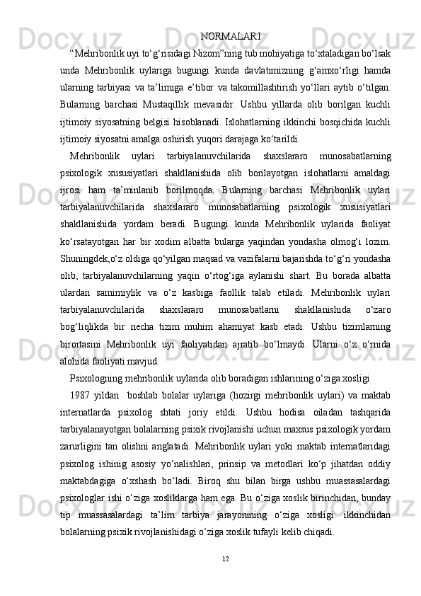 NORMALARI
“Mehribonlik uyi tо‘g‘risidagi Nizom”ning tub mohiyatiga tо‘xtaladigan bо‘lsak
unda   Mehribonlik   uylariga   bugungi   kunda   davlatimizning   g‘amxо‘rligi   hamda
ularning   tarbiyasi   va   ta’limiga   e’tibor   va   takomillashtirish   yо‘llari   aytib   о‘tilgan.
Bularning   barchasi   Mustaqillik   mevasidir.   Ushbu   yillarda   olib   borilgan   kuchli
ijtimoiy  siyosatning  belgisi  hisoblanadi.  Islohatlarning ikkinchi   bosqichida  kuchli
ijtimoiy siyosatni amalga oshirish yuqori darajaga kо‘tarildi.
Mehribonlik   uylari   tarbiyalanuvchilarida   shaxslararo   munosabatlarning
psixologik   xususiyatlari   shakllanishida   olib   borilayotgan   islohatlarni   amaldagi
ijrosi   ham   ta’minlanib   borilmoqda.   Bularning   barchasi   Mehribonlik   uylari
tarbiyalanuvchilarida   shaxslararo   munosabatlarning   psixologik   xususiyatlari
shakllanishida   yordam   beradi.   Bugungi   kunda   Mehribonlik   uylarida   faoliyat
kо‘rsatayotgan   har   bir   xodim   albatta   bularga   yaqindan   yondasha   olmog‘i   lozim.
Shuningdek,о‘z oldiga qо‘yilgan maqsad va vazifalarni bajarishda tо‘g‘ri yondasha
olib,   tarbiyalanuvchilarning   yaqin   о‘rtog‘iga   aylanishi   shart.   Bu   borada   albatta
ulardan   samimiylik   va   о‘z   kasbiga   faollik   talab   etiladi.   Mehribonlik   uylari
tarbiyalanuvchilarida   shaxslararo   munosabatlarni   shakllanishida   о‘zaro
bog‘liqlikda   bir   necha   tizim   muhim   ahamiyat   kasb   etadi.   Ushbu   tizimlarning
birortasini   Mehribonlik   uyi   faoliyatidan   ajratib   bо‘lmaydi.   Ularni   о‘z   о‘rnida
alohida faoliyati mavjud. 
Psixologning mehribonlik uylarida olib boradigan ishlarining о‘ziga xosligi 
1987   yildan     boshlab   bolalar   uylariga   (hozirgi   mehribonlik   uylari)   va   maktab
internatlarda   psixolog   shtati   joriy   etildi.   Ushbu   hodisa   oiladan   tashqarida
tarbiyalanayotgan bolalarning psixik rivojlanishi uchun maxsus psixologik yordam
zarurligini   tan   olishni   anglatadi.   Mehribonlik   uylari   yoki   maktab   internatlaridagi
psixolog   ishinig   asosiy   yо‘nalishlari,   prinsip   va   metodlari   kо‘p   jihatdan   oddiy
maktabdagiga   о‘xshash   bо‘ladi.   Biroq   shu   bilan   birga   ushbu   muassasalardagi
psixologlar ishi о‘ziga xosliklarga ham ega. Bu о‘ziga xoslik birinchidan, bunday
tip   muassasalardagi   ta’lim   tarbiya   jarayonining   о‘ziga   xosligi:   ikkinchidan
bolalarning psixik rivojlanishidagi о‘ziga xoslik tufayli kelib chiqadi. 
12 