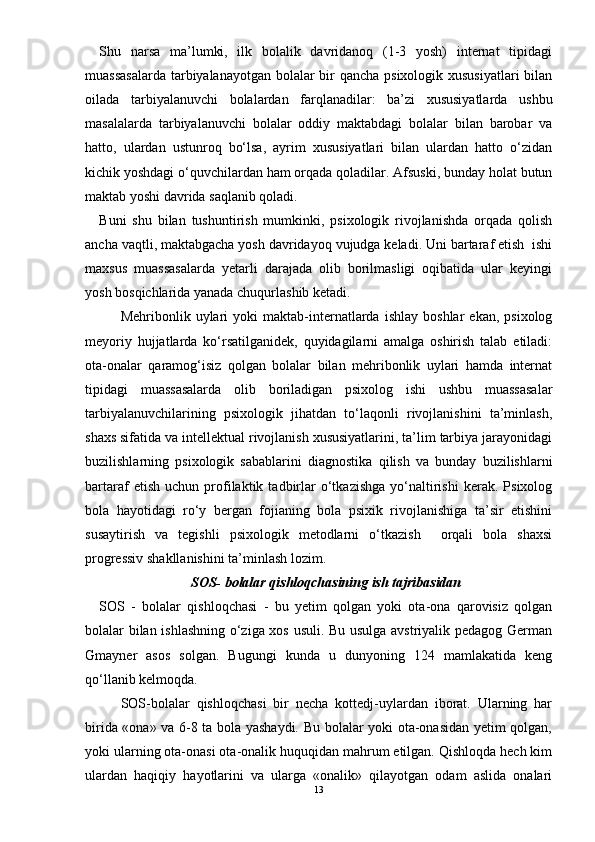 Shu   narsa   ma’lumki,   ilk   bolalik   davridanoq   (1-3   yosh)   internat   tipidagi
muassasalarda  tarbiyalanayotgan bolalar  bir qancha psixologik xususiyatlari  bilan
oilada   tarbiyalanuvchi   bolalardan   farqlanadilar:   ba’zi   xususiyatlarda   ushbu
masalalarda   tarbiyalanuvchi   bolalar   oddiy   maktabdagi   bolalar   bilan   barobar   va
hatto,   ulardan   ustunroq   bо‘lsa,   ayrim   xususiyatlari   bilan   ulardan   hatto   о‘zidan
kichik yoshdagi о‘quvchilardan ham orqada qoladilar. Afsuski, bunday holat butun
maktab yoshi davrida saqlanib qoladi. 
Buni   shu   bilan   tushuntirish   mumkinki,   psixologik   rivojlanishda   orqada   qolish
ancha vaqtli, maktabgacha yosh davridayoq vujudga keladi. Uni bartaraf etish  ishi
maxsus   muassasalarda   yetarli   darajada   olib   borilmasligi   oqibatida   ular   keyingi
yosh bosqichlarida yanada chuqurlashib ketadi. 
Mehribonlik  uylari   yoki   maktab-internatlarda   ishlay   boshlar   ekan,   psixolog
meyoriy   hujjatlarda   kо‘rsatilganidek,   quyidagilarni   amalga   oshirish   talab   etiladi:
ota-onalar   qaramog‘isiz   qolgan   bolalar   bilan   mehribonlik   uylari   hamda   internat
tipidagi   muassasalarda   olib   boriladigan   psixolog   ishi   ushbu   muassasalar
tarbiyalanuvchilarining   psixologik   jihatdan   tо‘laqonli   rivojlanishini   ta’minlash,
shaxs sifatida va intellektual rivojlanish xususiyatlarini, ta’lim tarbiya jarayonidagi
buzilishlarning   psixologik   sabablarini   diagnostika   qilish   va   bunday   buzilishlarni
bartaraf   etish   uchun   profilaktik   tadbirlar   о‘tkazishga   yо‘naltirishi   kerak.   Psixolog
bola   hayotidagi   rо‘y   bergan   fojianing   bola   psixik   rivojlanishiga   ta’sir   etishini
susaytirish   va   tegishli   psixologik   metodlarni   о‘tkazish     orqali   bola   shaxsi
progressiv shakllanishini ta’minlash lozim. 
SOS- bolalar qishloqchasining ish tajribasidan
SOS   -   bolalar   qishloqchasi   -   bu   yetim   qolgan   yoki   ota-ona   qarovisiz   qolgan
bolalar bilan ishlashning о‘ziga xos usuli. Bu usulga avstriyalik pedagog German
Gmayner   asos   solgan.   Bugungi   kunda   u   dunyoning   124   mamlakatida   keng
qо‘llanib kelmoqda. 
SOS-bolalar   qishloqchasi   bir   necha   kottedj-uylardan   iborat.   Ularning   har
birida «ona» va 6-8 ta bola yashaydi. Bu bolalar yoki ota-onasidan yetim qolgan,
yoki ularning ota-onasi ota-onalik huquqidan mahrum etilgan. Qishloqda hech kim
ulardan   haqiqiy   hayotlarini   va   ularga   «onalik»   qilayotgan   odam   aslida   onalari
13 