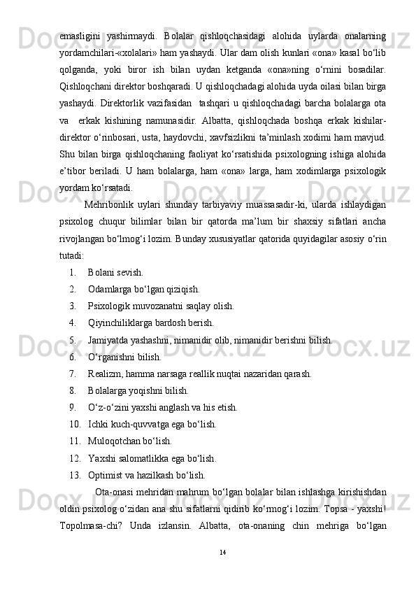 emasligini   yashirmaydi.   Bolalar   qishloqchasidagi   alohida   uylarda   onalarning
yordamchilari-«xolalari» ham yashaydi. Ular dam olish kunlari «ona» kasal bо‘lib
qolganda,   yoki   biror   ish   bilan   uydan   ketganda   «ona»ning   о‘rnini   bosadilar.
Qishloqchani direktor boshqaradi. U qishloqchadagi alohida uyda oilasi bilan birga
yashaydi.   Direktorlik   vazifasidan     tashqari   u   qishloqchadagi   barcha   bolalarga   ota
va     erkak   kishining   namunasidir.   Albatta,   qishloqchada   boshqa   erkak   kishilar-
direktor о‘rinbosari, usta, haydovchi, xavfsizlikni ta’minlash xodimi ham mavjud.
Shu  bilan   birga   qishloqchaning   faoliyat   kо‘rsatishida   psixologning   ishiga   alohida
e’tibor   beriladi.   U   ham   bolalarga,   ham   «ona»   larga,   ham   xodimlarga   psixologik
yordam kо‘rsatadi. 
Mehribonlik   uylari   shunday   tarbiyaviy   muassasadir-ki,   ularda   ishlaydigan
psixolog   chuqur   bilimlar   bilan   bir   qatorda   ma’lum   bir   shaxsiy   sifatlari   ancha
rivojlangan bо‘lmog‘i lozim.  Bunday xususiyatlar qatorida quyidagilar asosiy  о‘ rin
tutadi: 
1. Bolani sevish.
2. Odamlarga bо‘lgan qiziqish.
3. Psixologik muvozanatni saqlay olish.
4. Q iyinchiliklarga bardosh berish. 
5. Jamiyatda yashashni, nimanidir olib, nimanidir berishni bilish. 
6. О‘ rganishni bilish.
7. Realizm, hamma narsaga reallik nuqtai nazaridan qarash.
8. Bolalarga yoqishni bilish.
9. О‘z-о‘zini yaxshi anglash va his etish. 
10. Ichki kuch-quvvatga ega bо‘lish. 
11. Muloqotchan bо‘lish. 
12. Yaxshi   salomatlikka   ega   b о‘ lish . 
13. Optimist va hazilkash b о ‘lish. 
               Ota-onasi mehridan mahrum b о ‘lgan bolalar bilan ishlashga kirishishdan
oldin psixolog   о ‘zidan ana shu sifatlarni qidirib k о ‘rmog‘i lozim. Topsa - yaxshi!
Topolmasa-chi?   Unda   izlansi n .   Albatta,   ota-onaning   chin   mehriga   b о ‘lgan
14 