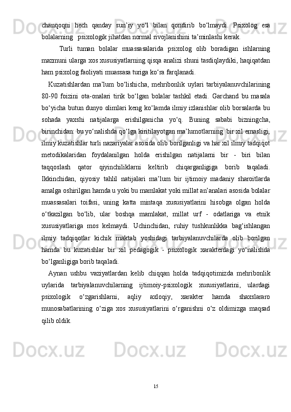 chanqoqni   hech   qanday   sun’iy   y о ‘l   bilan   qondirib   b о ‘lmaydi.   Psixolog   esa
bolalarning   psixologik jihatdan normal rivojlanishini ta’minlashi kerak.  
Turli   tuman   bolalar   muassasalarida   psixolog   olib   boradigan   ishlarning
mazmuni ularga xos xususiyatlarning qisqa analizi shuni tasdiqlaydiki, haqiqatdan
ham psixolog faoliyati muassasa turiga k о ‘ra farqlanadi. 
Kuzatishlardan   ma’lum   bо‘lishicha,   mehribonlik   uylari   tarbiyalanuvchilarining
80 - 9 0   foizini   ota-onalari   tirik   bо‘lgan   bolalar   tashkil   etadi.   Garchand   bu   masala
bо‘yicha butun dunyo olimlari keng kо‘lamda ilmiy izlanishlar olib borsalarda bu
sohada   yaxshi   natijalarga   erishilganicha   yо‘q.   Buning   sababi   bizningcha,
birinchidan: bu yо‘nalishda qо‘lga kiritilayotgan ma’lumotlarning  bir xil emasligi,
ilmiy kuzatishlar turli nazariyalar asosida olib borilganligi va har xil ilmiy tadqiqot
metodikalaridan   foydalanilgan   holda   erishilgan   natijalarni   bir   -   biri   bilan
taqqoslash   qator   qiyinchiliklarni   keltirib   chiqarganligiga   borib   taqaladi.
Ikkinchidan,   qiyosiy   tahlil   natijalari   ma’lum   bir   ijtimoiy   madaniy   sharoitlarda
amalga oshirilgan hamda u yoki bu mamlakat yoki millat an’analari asosida bolalar
muassasalari   toifasi,   uning   katta   mintaqa   xususiyatlarini   hisobga   olgan   holda
о‘tkazilgan   bо‘lib,   ular   boshqa   mamlakat,   millat   urf   -   odatlariga   va   etnik
xususiyatlariga   mos   kelmaydi.   Uchinchidan,   ruhiy   tushkunlikka   bag‘ishlangan
ilmiy   tadqiqotlar   kichik   maktab   yoshidagi   tarbiyalanuvchilarda   olib   borilgan
hamda   bu   kuzatishlar   bir   xil   pedagogik   -   psixologik   xarakterdagi   yо‘nalishda
bо‘lganligiga borib taqaladi.  
Aynan   ushbu   vaziyatlardan   kelib   chiqqan   holda   tadqiqotimizda   mehribonlik
uylarida   tarbiyalanuvchilarning   ijtimoiy-psixologik   xususiyatlarini,   ulardagi
psixologik   о‘zgarishlarni,   aqliy   axloqiy,   xarakter   hamda   shaxslararo
munosabatlarining   о‘ziga   xos   xususiyatlarini   о‘rganishni   о‘z   oldimizga   maqsad
qilib oldik.
15 