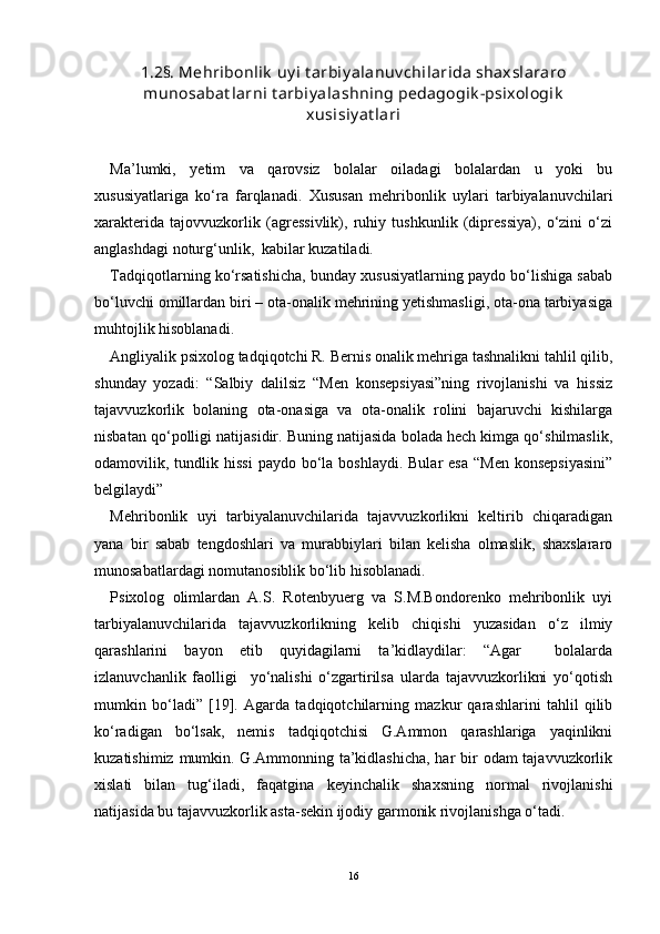 1.2§. Mehribonlik  uy i t arbiy alanuv chilarida shaxslararo
munosabat larni t arbiy alashning pedagogik -psixologik
xusisiy at lari
Ma’lumki,   yetim   va   qarovsiz   bolalar   oiladagi   bolalardan   u   yoki   bu
xususiyatlariga   kо‘ra   farqlanadi.   Xususan   mehribonlik   uylari   tarbiyalanuvchilari
xarakterida   tajovvuzkorlik   (agressivlik),   ruhiy   tushkunlik   (dipressiya),   о‘zini   о‘zi
anglashdagi noturg‘unlik,  kabilar kuzatiladi. 
Tadqiqotlarning kо‘rsatishicha, bunday xususiyatlarning paydo bо‘lishiga sabab
bо‘luvchi omillardan biri – ota-onalik mehrining yetishmasligi, ota-ona tarbiyasiga
muhtojlik hisoblanadi.
Angliyalik psixolog tadqiqotchi R. Bernis onalik mehriga tashnalikni tahlil qilib,
shunday   yozadi:   “Salbiy   dalilsiz   “Men   konsepsiyasi”ning   rivojlanishi   va   hissiz
tajavvuzkorlik   bolaning   ota-onasiga   va   ota-onalik   rolini   bajaruvchi   kishilarga
nisbatan qо‘polligi natijasidir. Buning natijasida bolada hech kimga qо‘shilmaslik,
odamovilik, tundlik hissi   paydo bо‘la  boshlaydi.  Bular  esa  “Men   konsepsiyasini”
belgilaydi” 
Mehribonlik   uyi   tarbiyalanuvchilarida   tajavvuzkorlikni   keltirib   chiqaradigan
yana   bir   sabab   tengdoshlari   va   murabbiylari   bilan   kelisha   olmaslik,   shaxslararo
munosabatlardagi nomutanosiblik bо‘lib hisoblanadi.
Psixolog   olimlardan   A.S.   Rotenbyuerg   va   S.M.Bondorenko   mehribonlik   uyi
tarbiyalanuvchilarida   tajavvuzkorlikning   kelib   chiqishi   yuzasidan   о‘z   ilmiy
qarashlarini   bayon   etib   quyidagilarni   ta’kidlaydilar:   “Agar     bolalarda
izlanuvchanlik   faolligi     yо‘nalishi   о‘zgartirilsa   ularda   tajavvuzkorlikni   yо‘qotish
mumkin   bо‘ladi”   [19].   Agarda   tadqiqotchilarning   mazkur   qarashlarini   tahlil   qilib
kо‘radigan   bо‘lsak,   nemis   tadqiqotchisi   G.Ammon   qarashlariga   yaqinlikni
kuzatishimiz mumkin. G.Ammonning ta’kidlashicha, har  bir  odam tajavvuzkorlik
xislati   bilan   tug‘iladi,   faqatgina   keyinchalik   shaxsning   normal   rivojlanishi
natijasida bu tajavvuzkorlik asta-sekin ijodiy garmonik rivojlanishga о‘tadi.
16 