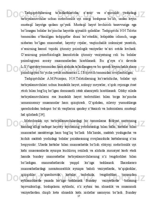 Tadqiqotchilarning   ta’kidlashlaricha,   о‘smir   va   о‘spirinlik   yoshidagi
tarbiyalanuvchilar   uchun   mehribonlik   uyi   oxirgi   boshpana   bо‘lib,   undan   keyin
mustaqil   hayotga   qadam   qо‘yadi.   Mustaqil   hayot   kechirish   tasavvuriga   ega
bо‘lmagan   bolalar  kо‘pincha  hayotda  qiynalib  qoladilar.  Tadqiqotchi   N.N.Tolstix
tomonidan   о‘tkazilgan   tadqiqotlar   shuni   kо‘rstadiki,   kelajakka   ishonch,   unga
nisbatan   bо‘lgan   munosabat,   hayotiy   rejalar,   vaqtinchalik   imkoniyat   yaratish,
о‘smirning   kamol   topishi   ijtimoiy   psixologik   vaziyatlar   ta’siri   ostida   kechadi.
О‘smirning   psixofiziologik   kamolotida   ijtimoiy   vaziyatning   roli   bu   bolalar
psixologiyasi   asosiy   muammolardan   hisoblanadi.   Bu   g‘oya   о‘z   davrida
L.S.Vigotskiy tomonidan ham alohida ta’kidlangan va bu qarash keyinchalik shaxs
psixologiyasi bо‘yicha yetuk mutaxassis L.I.Bojovich tomonidan rivojlantirilgan. 
Tadqiqotchilar   A.M.Prixojan,   N.N.Tolstixlarning   kо‘rsatishicha,   bolalar   uyi
tarbiyalanuvchilari   uchun   kundalik   hayot,   axloqiy   meyorlar,   о‘qish   rejimiga   itoat
etish   bilan   bog‘liq   bо‘lgan   dominantli   istak   ahamiyatli   hisoblanadi.   Oddiy   oilada
tarbiyalanuvchilarni   esa   kundalik   hayot   tashvishlari   bilan   birga   kо‘pincha
umuminsoniy   muammolar   ham   qiziqtiradi.   О‘qishdan,   oilaviy   yumushlarga
qarashishdan   tashqari   bо‘sh   vaqtlarini   qanday   о‘tkazish   va   hokozalarni   mustaqil
hal qilishadi [34].
Mehribonlik   uyi   tarbiyalanuvchilardagi   bir   tomonlama   faoliyat   motivining
kambag‘alligi   nafaqat   hayotiy   tajribaning   yetishmasligi   bilan   balki,   kattalar   bilan
munosabat   xarakteriga   ham   bog‘liq   bо‘ladi.   Ma’lumki,   maktab   yoshigacha   va
kichik   maktab   yoshidagi   bolalar   psixikasining   rivojlanishida   kattalarning   о‘rni
beqiyosdir.   Ularda   kattalar   bilan   munosabatda   bо‘lish   ehtiyoji   mehribonlik   uyi
kabi   muassasalarda   ayniqsa   kuchliroq   seziladi   va   alohida   xususiyat   kasb   etadi
hamda   bunday   munosabatlar   tarbiyalanuvchilarning   о‘z   tengdoshlari   bilan
bо‘ladigan   munosabatlarida   yaqqol   kо‘zga   tashlanadi.   Shaxslararo
munosabatlardagi   nomutanosiblik   ayniqsa   bahsli   vaziyatlarda,   ta’qiqlashlar,
qiziqishlar   to’qnashuvida,   kattalar   tanbehida,   tengdoshlari   tomonidan
ayblanishlarda   yanada   kо‘zga   tashlanadi.   Bunday     vaziyatlarda     bolaning
tajovuzkorligi,   boshqalarni   ayblashi,   о‘z   aybini   tan   olmaslik   va   muammoli
vaziyatlardan   chiqib   keta   olmaslik   kabi   xislatlar   namoyon   bо‘ladi.   Bunday
17 