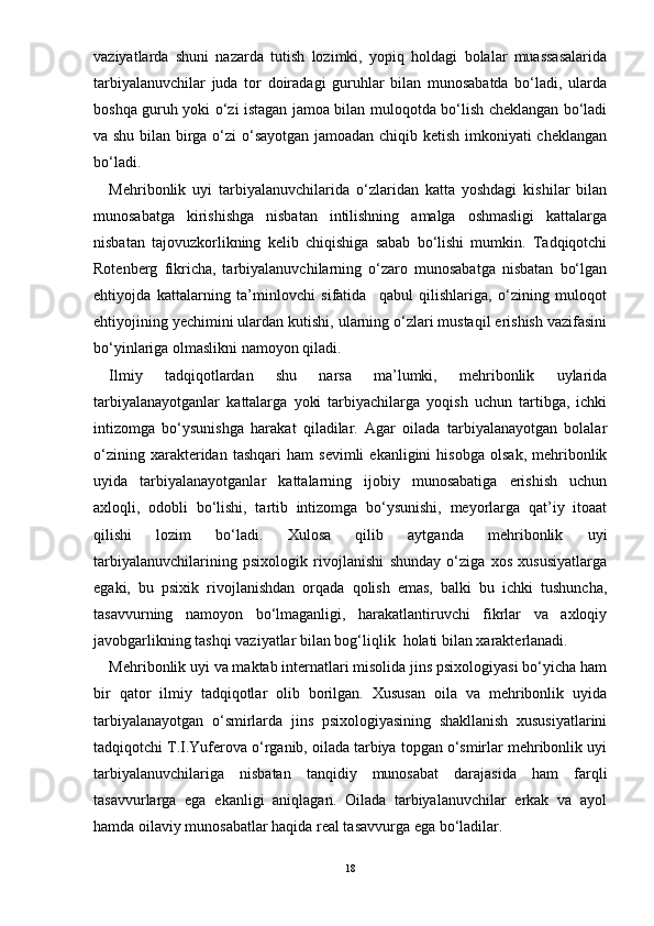 vaziyatlarda   shuni   nazarda   tutish   lozimki,   yopiq   holdagi   bolalar   muassasalarida
tarbiyalanuvchilar   juda   tor   doiradagi   guruhlar   bilan   munosabatda   bо‘ladi,   ularda
boshqa guruh yoki о‘zi istagan jamoa bilan muloqotda bо‘lish cheklangan bо‘ladi
va shu bilan birga о‘zi о‘sayotgan jamoadan chiqib ketish imkoniyati cheklangan
bо‘ladi.
Mehribonlik   uyi   tarbiyalanuvchilarida   о‘zlaridan   katta   yoshdagi   kishilar   bilan
munosabatga   kirishishga   nisbatan   intilishning   amalga   oshmasligi   kattalarga
nisbatan   tajovuzkorlikning   kelib   chiqishiga   sabab   bо‘lishi   mumkin.   Tadqiqotchi
Rotenberg   fikricha,   tarbiyalanuvchilarning   о‘zaro   munosabatga   nisbatan   bо‘lgan
ehtiyojda   kattalarning   ta’minlovchi   sifatida     qabul   qilishlariga,   о‘zining   muloqot
ehtiyojining yechimini ulardan kutishi, ularning о‘zlari mustaqil erishish vazifasini
bо‘yinlariga olmaslikni namoyon qiladi.
Ilmiy   tadqiqotlardan   shu   narsa   ma’lumki,   mehribonlik   uylarida
tarbiyalanayotganlar   kattalarga   yoki   tarbiyachilarga   yoqish   uchun   tartibga,   ichki
intizomga   bо‘ysunishga   harakat   qiladilar.   Agar   oilada   tarbiyalanayotgan   bolalar
о‘zining   xarakteridan   tashqari   ham   sevimli   ekanligini   hisobga   olsak,   mehribonlik
uyida   tarbiyalanayotganlar   kattalarning   ijobiy   munosabatiga   erishish   uchun
axloqli,   odobli   bо‘lishi,   tartib   intizomga   bо‘ysunishi,   meyorlarga   qat’iy   itoaat
qilishi   lozim   bо‘ladi.   Xulosa   qilib   aytganda   mehribonlik   uyi
tarbiyalanuvchilarining   psixologik   rivojlanishi   shunday   о‘ziga   xos   xususiyatlarga
egaki,   bu   psixik   rivojlanishdan   orqada   qolish   emas,   balki   bu   ichki   tushuncha,
tasavvurning   namoyon   bо‘lmaganligi,   harakatlantiruvchi   fikrlar   va   axloqiy
javobgarlikning tashqi vaziyatlar bilan bog‘liqlik  holati bilan xarakterlanadi.
Mehribonlik uyi va maktab internatlari misolida jins psixologiyasi bо‘yicha ham
bir   qator   ilmiy   tadqiqotlar   olib   borilgan.   Xususan   oila   va   mehribonlik   uyida
tarbiyalanayotgan   о‘smirlarda   jins   psixologiyasining   shakllanish   xususiyatlarini
tadqiqotchi T.I.Yuferova о‘rganib, oilada tarbiya topgan о‘smirlar mehribonlik uyi
tarbiyalanuvchilariga   nisbatan   tanqidiy   munosabat   darajasida   ham   farqli
tasavvurlarga   ega   ekanligi   aniqlagan.   Oilada   tarbiyalanuvchilar   erkak   va   ayol
hamda oilaviy munosabatlar haqida real tasavvurga ega bо‘ladilar. 
18 