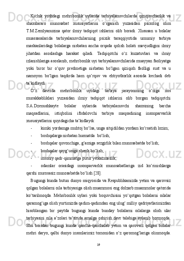 Kichik   yoshdagi   mehribonlik   uylarida   tarbiyalanuvchilarda   qiziquvchanlik   va
shaxslararo   munosabat   xususiyatlarini   о‘rganish   yuzasidan   psixolog   olim
T.M.Zemlyanuxina   qator   ilmiy   tadqiqot   ishlarini   olib   boradi.   Xususan   u   bolalar
muassasalarida   tarbiyalanuvchilarning   psixik   taraqqiyotida   umumiy   tarbiya
maskanlaridagi   bolalarga   nisbatan   ancha   orqada   qolish   holati   mavjudligini   ilmiy
jihatdan   asoslashga   harakat   qiladi.   Tadqiqotchi   о‘z   kuzatuvlari   va   ilmiy
izlanishlariga asoslanib, mehribonlik uyi tarbiyalanuvchilarida muayyan faoliyatga
yoki   biror   bir   о‘quv   predmetiga   nisbatan   bо‘lgan   qiziqish   faolligi   sust   va   u
namoyon   bо‘lgan   taqdirda   ham   qо‘rquv   va   ehtiyotkorlik   asosida   kechadi   deb
ta’kidlaydi.
О‘z   davrida   mehribonlik   uyidagi   tarbiya   jarayonining   о‘ziga   xos
murakkabliklari   yuzasidan   ilmiy   tadqiqot   ishlarini   olib   borgan   tadqiqotchi
S.A.Dzenushkayte   bolalar   uylarida   tarbiyalanuvchi   shaxsining   barcha
maqsadlarini,   istiqbolini   ifodalovchi   tarbiya   maqsadining   insonparvarlik
xususiyatlarini quyidagicha ta’kidlaydi:
- kimki yordamga muhtoj bо‘lsa, unga sitqidildan yordam kо‘rsatish lozim;
- boshqalarga nisbatan hurmatda  bо‘lish;
- boshqalar q u vonchiga, g‘amiga sezgirlik bilan munosabatda bо‘lish;
- boshqalar qayg‘usiga sherik bо‘lish;
- insoniy qadr-qimmatga putur yetkazmaslik;
- odamlar   orasidagi   insonparvarlik   munosabatlariga   zid   kо‘rinishlarga
qarshi murosasiz munosabatda bо‘lish [28].
Bugungi kunda butun dunyo miqyosida va Respublikamizda yetim va qarovsiz
qolgan bolalarni oila tarbiyasiga olish muammosi eng dolzarb muammolar qatorida
kо‘tarilmoqda.   Mehribonlik   uylari   yoki   boquvchisini   yо‘qotgan   bolalarni   oilalar
qaramog‘iga olish yurtimizda qadim-qadimdan eng ulug‘ milliy qadriyatlarimizdan
hisoblangan   bir   paytda   bugungi   kunda   bunday   bolalarni   oilalarga   olish   ular
tarbiyasini  oila a’zolari  ta’sirida amalga oshirish davr talabiga aylanib bormoqda.
Shu   boisdan   bugungi   kunda   qancha-qanchalab   yetim   va   qarovsiz   qolgan   bolalar
mehri  daryo, qalbi  dunyo insonlarimiz tomonidan о‘z qaromog‘lariga olinmoqda.
19 