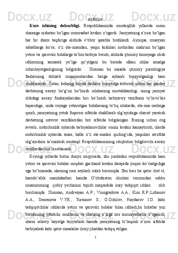 KIRISH
Kurs   ishining   dolzarbligi.   Respublikamizda   mustaqillik   yillarida   inson
shaxsiga nisbatan bо‘lgan munosabat  keskin о‘zgardi. Jamiyatning a’zosi bо‘lgan
har   bir   shaxs   taqdiriga   alohida   e’tibor   qaratila   boshlandi.   Ayniqsa,   muayyan
sabablarga   kо‘ra,   о‘z   ota-onasidan,   yaqin   kishilari   mehridan   mahrum   bо‘lgan
yetim va qarovsiz bolalarga ta’lim-tarbiya berish, alohida ijtimoiy himoyaga olish
ishlarining   samarali   yo’lga   qо‘yilgani   bu   borada   ulkan   ishlar   amalga
oshirilayotganligining   belgisidir.     Xususan   bu   masala   ijtimoiy   psixologiya
fanlarining   dolzarb   muammolaridan   biriga   aylanib   borayotganligi   ham
shubhasizdir. Zotan, kelajagi buyuk davlatni bunyodga keltirish uchun har qanday
davlatning   asosiy   bо‘g‘ini   bо‘lmish   oilalarning   mustahkamligi,   uning   jamiyat
oldidagi   asosiy   funksiyalaridan   biri   bо‘lmish   tarbiyaviy   vazifasini   tо‘la-tо‘kis
bajarishga,   unda   voyaga   yetayotgan   bolalarning   tо‘liq   oilalarda,   ota-ona   mehriga
qonib, jamiyatning yetuk fuqarosi sifatida shakllanib ulg‘ayishiga sharoit yaratish
davlatning   ustovor   vazifalaridan   biri   sifatida   belgilangan.   Buning   uchun   eng
avvalo,   mehribonlik  uylarida   tarbiyalanuvchilar   sonini   keskin   kamaytirish,   ularda
mehribonlik   uylarida   emas,   balki   о‘z   ota-onalari   quchog‘ida,   yaqinlari   atrofida
ulg‘ayishini  ta’minlash  mustaqil   Respublikamizning  istiqbolini   belgilovchi  asosiy
omillardan biri hisoblanadi. 
Keyingi   yillarda   butun   dunyo   miqyosida,   shu   jumladan   respublikamizda   ham
yetim va qarovsiz bolalar  miqdori  garchand keskin darajada yuqori kо‘rsatgichga
ega bо‘lmasada, ularning soni sezilarli oshib bormoqda. Shu bois bir qator chet el,
hamdо‘stlik   mamlakatlari   hamda   О‘zbekiston   olimlari   tomonidan   ushbu
muammoning     ijobiy   yechimini   topish   maqsadida   imiy   tadqiqot   ishlari         olib
borilmoqda.   Xususan,   Andresyan   A.P.,   Vinogradova   A.A.,   Kim   R.P.,Lobanov
A.A.,   Semenova   V.YE.,   Tursunov   S.,   O.Ochilov,   Haydarov   I.O.   kabi
tadqiqotchilar   ishlarida   yetim   va   qarovsiz   bolalar   bilan   ishlash,bu   holatlar   yuz
berishining   yetakchi   omillarini   va   ularning   о‘ziga   xos   xususiyatlarini   о‘rganish,
ularni   oilaviy   hayotga   tayyorlash   hamda   jamiyatning   tо‘laqonli   a’zosi   sifatida
tarbiyalash kabi qator masalalar ilmiy jihatdan tadqiq etilgan .  
2 