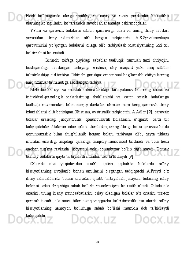 Hech   bо‘lmaganda   ularga   moddiy,   ma’naviy   va   ruhiy   yordamlar   kо‘rsatilib
ularning kо‘ngillarini kо‘tarishdek savob ishlar amalga oshirmoqdalar.
Yetim   va   qarovsiz   bolalarni   oilalar   qamroviga   olish   va   uning   ilmiy   asoslari
yuzasidan   ilmiy   izlanishlar   olib   borgan   tadqiqotchi   A.S.Spivakovskaya
qarovchisini   yо‘qotgan   bolalarni   oilaga   olib   tarbiyalash   xususiyatining   ikki   xil
kо‘rinishini ko`rsatadi.
              Birinchi   toifaga   quyidagi   sabablar   taalluqli:   turmush   tarzi   ehtiyojini
boshqarishga   asoslangan   tarbiyaga   erishish,   oliy   maqsad   yoki   aniq   sifatlar
ta’minlashiga oid tarbiya. Ikkinchi guruhga: emotsional bog‘lanishli ehtiyojlarning
aniq tizimlar ta’minotiga asoslangan tarbiya. 
Mehribonlik   uyi   va   maktab   internatlaridagi   tarbiyalanuvchilarning   shaxs   va
individual-psixologik   xislatlarining   shakllanishi   va   qator   psixik   holatlariga
taalluqli   muammolari   bilan   xorijiy   davlatlar   olimlari   ham   keng   qamrovli   ilmiy
izlanishlarni olib borishgan. Xususan, avstriyalik tadqiqotchi A.Adler [9]. qarovsiz
bolalar   orasidagi   jinoyatchilik,   qonunbuzarlik   holatlarini   о‘rganib,   ba’zi   bir
tadqiqotchilar fikrlarini inkor qiladi. Jumladan, uning fikriga kо‘ra qarovsiz holda
qonunbuzarlik   bilan   shug‘ullanib   ketgan   bolani   tarbiyaga   olib,   qayta   tiklash
mumkin   emasligi   haqidagi   qarashga   tanqidiy   munosabat   bildiradi   va   bola   hech
qachon   tug‘ma   ravishda   jinoyatchi   yoki   qonunbuzar   bо‘lib   tug‘ilmaydi.   Demak
bunday bolalarni qayta tarbiyalash mumkin deb ta’kidlaydi [9].
Oilasida   о‘zi   yaqinlaridan   ajralib   qolish   oqibatida   bolalarda   salbiy
hissiyotlarning   rivojlanib   borish   omillarini   о‘rgangan   tadqiqotchi   A.Freyd   о‘z
ilmiy   izlanishlarida   bolani   onasidan   ajratib   tarbiyalash   jarayoni   bolaning   ruhiy
holatini   izdan  chiqishiga  sabab  bо‘lishi  mumkinligini   kо‘rsatib  о‘tadi.  Oilada  о‘z
onasini,   uning   hissiy   munosabatlarini   eslay   oladigan   bolalar   о‘z   onasini   tez-tez
qumsab   turadi,   о‘z   onasi   bilan   uzoq   vaqtgacha   kо‘rishmaslik   esa   ularda   salbiy
hissiyotlarning   namoyon   bо‘lishiga   sabab   bо‘lishi   mumkin   deb   ta’kidlaydi
tadqiqotchi.
20 