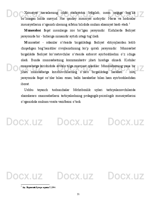 Xususiyat   narsalarning   ichki   mohiyatini   belgilab,   inson   ongiga   bog‘lik
bо‘lmagan   holda   mavjud.   Har   qanday   xususiyat   nisbiydir.   Narsa   va   hodisalar
xususiyat larini о‘rganish ularning sifatini bilishda muhim ahamiyat kasb etadi. 5
 
Munosabat   faqat   insonlarga   xos   bо‘lgan   jarayondir.   Kishilarda   faoliyat
jarayonida bir - birlariga nimanidir aytish istagi tug‘iladi.  
M unosabat   -   odamlar   о‘rtasida   birgalikdagi   faoliyat   ehtiyojlaridan   kelib
chiqadigan   bog‘lanishlar   rivojlanishining   kо‘p   qirrali   jarayonidir.     Munosabat
birgalikda   faoliyat   kо‘rsatuvchilar   о‘rtasida   axborot   ayirboshlashni   о‘z   ichiga
oladi.   Bunda   munosabatning   kommunikativ   jihati   hisobga   olinadi.   Kishilar
munosabatga   kirishishda   avvalo   tilga   murojaat   qiladilar.   Munosabatning   yana   bir
jihati   munosabatga   kirishuvchilarning   о‘zaro   birgalikdagi   harakati   -   nutq
jarayonida   faqat   sо‘zlar   bilan   emas,   balki   harakatlar   bilan   ham   ayirboshlashdan
iborat.
Ushbu   tayanch   tushunchalar   Mehribonlik   uylari   tarbiyalanuvchilarida
shaxslararo   munosabatlarni   tarbiyalashning   pedagogik-psixologik   xususiyatlarini
о‘rganishda muhum vosita vazifasini о‘tadi.
5
  Ад.: Наршахий, Бухоро тарихи, Т.,1966.
21 