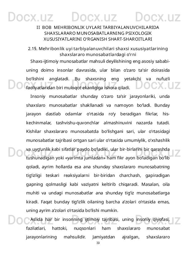 II    BOB    MEHRIBON LIK  UY LA RI  TA RBIYA LA N UVCHILA RIDA
SHA X SLA RA RO MUN OSA BATLA RN IN G PSIX OLOGIK
X USUSIYATLA RIN I  О‘RGA N ISH SHA RT-SHA ROITLA RI
2.1§. Mehribonlik  uy i t arbiy alanuv chilari shaxsi xususiy at larining
shaxslararo munosabat lardagi о‘rni
Shaxs-ijtimoiy munosabatlar mahsuli deyilishining eng asosiy sababi-
uning   doimo   insonlar   davrasida,   ular   bilan   о‘zaro   ta’sir   doirasida
bо‘lishini   anglatadi.   Bu   shaxsning   eng   yetakchi   va   nufuzli
faoliyatlaridan biri muloqot ekanligiga ishora qiladi.
Insoniy   munosabatlar   shunday   о‘zaro   ta’sir   jarayonlariki,   unda
shaxslaro   munosabatlar   shakllanadi   va   namoyon   bо‘ladi.   Bunday
jarayon   dastlab   odamlar   о‘rtasida   rо‘y   beradigan   fikrlar,   his-
kechinmalar,   tashvishu-quvonchlar   almashinuvini   nazarda   tutadi.
Kishilar   shaxslararo   munosabatda   bо‘lishgani   sari,   ular   о‘rtasidagi
munosabatlar tajribasi ortgan sari ular о‘rtasida umumiylik, о‘xshashlik
va uyg‘unlik kabi sifatlar paydo bо‘ladiki, ular bir-birlarini bir qarashda
tushunadigan yoki «yarimta jumladan» ham fikr ayon bо‘ladigan bо‘lib
qoladi,   ayrim   hollarda   esa   ana   shunday   shaxslararo   munosabatning
tig‘izligi   teskari   reaksiyalarni   bir-biridan   charchash,   gapiradigan
gapning   qolmasligi   kabi   vaziyatni   keltirib   chiqaradi.   Masalan,   oila
muhiti   va   undagi   munosabatlar   ana   shunday   tig‘iz   munosabatlarga
kiradi.   Faqat   bunday   tig‘izlik   oilaning   barcha   a’zolari   о‘rtasida   emas,
uning ayrim a’zolari о‘rtasida bо‘lishi mumkin. 
Aslida   har   bir   insonning   ijtimoiy   tajribasi,   uning   insoniy   qiyofasi,
fazilatlari,   hattoki,   nuqsonlari   ham   shaxslararo   munosabat
jarayonlarining   mahsulidir.   Jamiyatdan   ajralgan,   shaxslararo
23 