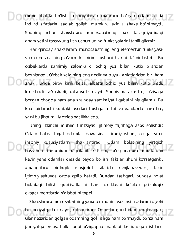 munosabatda   bо‘lish   imkoniyatidan   mahrum   bо‘lgan   odam   о‘zida
individ   sifatlarini   saqlab   qolishi   mumkin,   lekin   u   shaxs   bо‘lolmaydi.
Shuning   uchun   shaxslararo   munosabatning   shaxs   taraqqiyotidagi
ahamiyatini tasavvur qilish uchun uning funksiyalarini tahlil qilamiz.
Har   qanday   shaxslararo   munosabatning   eng   elementar   funksiyasi-
suhbatdoshlarning   о‘zaro   bir-birini   tushunishlarini   ta’minlashdir.   Bu
о‘zbeklarda   samimiy   salom-alik,   ochiq   yuz   bilan   kutib   olishdan
boshlanadi. О‘zbek xalqining eng nodir va buyuk xislatlaridan biri ham
shuki,   uyiga   birov   kirib   kelsa,   albatta   ochiq   yuz   bilan   kutib   oladi,
kо‘rishadi,   sо‘rashadi,   xol-ahvol   sо‘raydi.   Shunisi   xarakterliki,   ta’ziyaga
borgan   chog‘da   ham  ana   shunday   samimiyatli  qabulni  his   qilamiz.   Bu
kabi   birlamchi   kontakt   usullari   boshqa   millat   va   xalqlarda   ham   bor,
ya’ni bu jihat milliy о‘ziga xoslikka ega.
Uning   ikkinchi   muhim   funksiyasi   ijtimoiy   tajribaga   asos   solishdir.
Odam   bolasi   faqat   odamlar   davrasida   ijtimoiylashadi,   о‘ziga   zarur
insoniy   xususiyatlarni   shakllantiradi.   Odam   bolasining   yirtqich
hayvonlar   tomonidan   о‘g‘rilanib   ketilishi,   sо‘ng   ma’lum   muddatdan
keyin   yana   odamlar   orasida   paydo   bо‘lishi   faktlari   shuni   kо‘rsatganki,
«mauglilar»   biologik   mavjudot   sifatida   rivojlanaveradi,   lekin
ijtimoiylashuvda   ortda   qolib   ketadi.   Bundan   tashqari,   bunday   holat
boladagi   bilish   qobiliyatlarini   ham   cheklashi   kо‘plab   psixologik
eksperimentlarda о‘z isbotini topdi.
Shaxslararo munosabatning yana bir muhim vazifasi u odamni u yoki
bu faoliyatga hozirlaydi, ruhlantiradi. Odamlar guruhidan uzoqlashgan,
ular nazaridan qolgan odamning qо‘li ishga ham bormaydi, borsa ham
jamiyatga   emas,   balki   faqat   о‘zigagina   manfaat   keltiradigan   ishlarni
24 