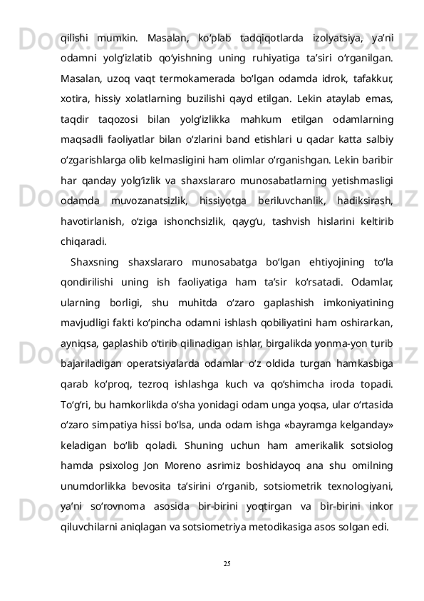 qilishi   mumkin.   Masalan,   kо‘plab   tadqiqotlarda   izolyatsiya,   ya’ni
odamni   yolg‘izlatib   qо‘yishning   uning   ruhiyatiga   ta’siri   о‘rganilgan.
Masalan,   uzoq   vaqt   termokamerada   bо‘lgan   odamda   idrok,   tafakkur,
xotira,   hissiy   xolatlarning   buzilishi   qayd   etilgan.   Lekin   ataylab   emas,
taqdir   taqozosi   bilan   yolg‘izlikka   mahkum   etilgan   odamlarning
maqsadli   faoliyatlar   bilan   о‘zlarini   band   etishlari   u   qadar   katta   salbiy
о‘zgarishlarga olib kelmasligini ham olimlar о‘rganishgan. Lekin baribir
har   qanday   yolg‘izlik   va   shaxslararo   munosabatlarning   yetishmasligi
odamda   muvozanatsizlik,   hissiyotga   beriluvchanlik,   hadiksirash,
havotirlanish,   о‘ziga   ishonchsizlik,   qayg‘u,   tashvish   hislarini   keltirib
chiqaradi. 
Shaxsning   shaxslararo   munosabatga   bо‘lgan   ehtiyojining   tо‘la
qondirilishi   uning   ish   faoliyatiga   ham   ta’sir   kо‘rsatadi.   Odamlar,
ularning   borligi,   shu   muhitda   о‘zaro   gaplashish   imkoniyatining
mavjudligi  fakti  kо‘pincha   odamni  ishlash   qobiliyatini  ham  oshirarkan,
ayniqsa, gaplashib о‘tirib qilinadigan ishlar, birgalikda yonma-yon turib
bajariladigan   operatsiyalarda   odamlar   о‘z   oldida   turgan   hamkasbiga
qarab   kо‘proq,   tezroq   ishlashga   kuch   va   qо‘shimcha   iroda   topadi.
Tо‘g‘ri, bu hamkorlikda о‘sha yonidagi odam unga yoqsa, ular о‘rtasida
о‘zaro simpatiya hissi bо‘lsa, unda odam ishga «bayramga kelganday»
keladigan   bо‘lib   qoladi.   Shuning   uchun   ham   amerikalik   sotsiolog
hamda   psixolog   Jon   Moreno   asrimiz   boshidayoq   ana   shu   omilning
unumdorlikka   bevosita   ta’sirini   о‘rganib,   sotsiometrik   texnologiyani,
ya’ni   sо‘rovnoma   asosida   bir-birini   yoqtirgan   va   bir-birini   inkor
qiluvchilarni aniqlagan va sotsiometriya metodikasiga asos solgan edi.
25 