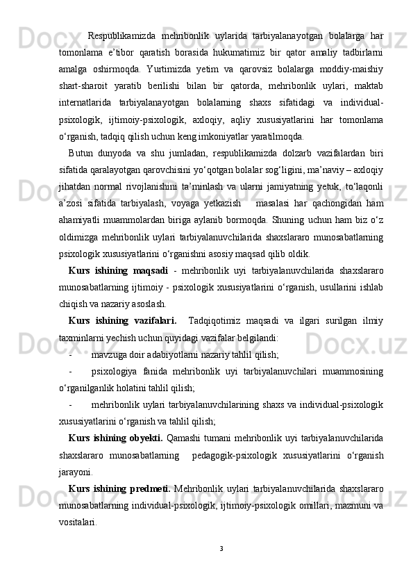       Respublikamizda   mehribonlik   uylarida   tarbiyalanayotgan   bolalarga   har
tomonlama   e’tibor   qaratish   borasida   hukumatimiz   bir   qator   amaliy   tadbirlarni
amalga   oshirmoqda.   Yurtimizda   yetim   va   qarovsiz   bolalarga   moddiy-maishiy
shart-sharoit   yaratib   berilishi   bilan   bir   qatorda,   mehribonlik   uylari,   maktab
internatlarida   tarbiyalanayotgan   bolalarning   shaxs   sifatidagi   va   individual-
psixologik,   ijtimoiy-psixologik,   axloqiy,   aqliy   xususiyatlarini   har   tomonlama
о‘rganish, tadqiq qilish uchun keng imkoniyatlar yaratilmoqda. 
Butun   dunyoda   va   shu   jumladan,   respublikamizda   dolzarb   vazifalardan   biri
sifatida qaralayotgan qarovchisini yо‘qotgan bolalar sog‘ligini, ma’naviy – axloqiy
jihatdan   normal   rivojlanishini   ta’minlash   va   ularni   jamiyatning   yetuk,   tо‘laqonli
a’zosi   sifatida   tarbiyalash,   voyaga   yetkazish       masalasi   har   qachongidan   ham
ahamiyatli   muammolardan   biriga   aylanib   bormoqda.   Shuning   uchun   ham   biz   о‘z
oldimizga   mehribonlik   uylari   tarbiyalanuvchilarida   shaxslararo   munosabatlarning
psixologik xususiyatlarini о‘rganishni asosiy maqsad qilib oldik.
Kurs   ishining   maqsadi   -   mehribonlik   uyi   tarbiyalanuvchilarida   shaxslararo
munosabatlarning ijtimoiy - psixologik xususiyatlarini  о‘rganish, usullarini ishlab
chiqish va nazariy asoslash.
Kurs   ishining   vazifalari.     Tadqiqotimiz   maqsadi   va   ilgari   surilgan   ilmiy
taxminlarni yechish uchun quyidagi vazifalar belgilandi:
- mavzuga doir adabiyotlarni nazariy tahlil qilish;
- psixologiya   fanida   mehribonlik   uyi   tarbiyalanuvchilari   muammosining
о‘rganilganlik holatini tahlil qilish;
- mehribonlik uylari tarbiyalanuvchilarining shaxs va individual-psixologik
xususiyatlarini о‘rganish va tahlil qilish;
Kurs ishining obyekti.   Qamashi  tumani mehribonlik uyi  tarbiyalanuvchilarida
shaxslararo   munosabatlarning     pedagogik - psixologik   xususiyatlarini   о‘rganish
jarayoni.  
Kurs   ishining   predmeti.   Mehribonlik   uylari   tarbiyalanuvchilarida   shaxslararo
munosabatlarning individual-psixologik, ijtimoiy-psixologik omillari, mazmuni va
vositalari.  
3 