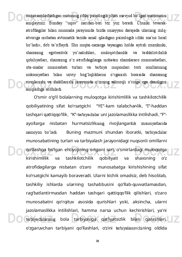 mujassamlashadigan matnning ichki psixologik jihati mavjud bо‘lgan mazmunini
aniqlaymiz.   Bunday   “uquv”   naridan-beri   tez   yuz   beradi.   Chunki   tevarak-
atrofdagilar   bilan   muomala   jarayonida   bizda   muayyan   darajada   ularning   xulq-
atvoriga   nisbatan   avtomatik   tarzda   amal   qiladigan   psixologik   ichki   ma’no   hosil
bо‘ladi»,   deb   ta’riflaydi.   Shu   nuqtai-nazarga   tayangan   holda   aytish   mumkinki,
shaxsning   egotsentrik   yо‘nalishlari,   muloqotchanlik   va   tashkilotchilik
qobiliyatlari,   shaxsning   о‘z   atrofidagilarga   nisbatan   shaxslararo   munosabatlari,
ota-onalar   munosabati   turlari   va   tarbiya   nuqsonlari   testi   omillarining
imkoniyatlari   bilan   uzviy   bog‘liqliklarini   о‘rganish   borasida   shaxsning
rivojlanishi   va   shakllanishi   jarayonida   о‘zining   salmoqli   о‘ringa   ega   ekanligini
aniqlashga erishiladi. 
    О‘smir   о‘g‘il   bolalarning   muloqotga   kirishimlilik   va   tashkilotchilik
qobiliyatining   sifat   kо‘rsatgichi     “YE”-kam   talabchanlik,   “I”-haddan
tashqari qattiqqо‘llik ,     “K”- tarbiyachilar  uni jazolamaslikka intilishadi ,  “F”-
ayollarga   nisbatan   hurmatsizlik ning   rivojlangan lik   xususiyatlarida
namoyon   bо‘ladi.       Buning   mazmuni   shundan   iboratki,   tarbiyachilar
munosabatining turlari va tarbiyalash jarayonidagi nuqsonli omillarni
qо‘llashga   bо‘lgan   ehtiyojining   ortgani   sari,   о‘smirlardagi   muloqotga
kirishimlilik   va   tashkilotchilik   qobiliyati   va   shaxsning   о‘z
atrofidagilarga   nisbatan   о‘zaro     munosabatga   kirishishining   sifat
kо‘rsatgichi kamayib boraveradi. Ularni kichik omadsiz, deb hisoblab,
tashkiliy   ishlarda   ularning   tashabbusini   qо‘llab-quvvatlamasdan,
rag‘batlantirmasdan   haddan   tashqari   qattiqqо‘llik   qilishlari,   о‘zaro
munosabatni   qо‘rqituv   asosida   qurishlari   yoki,   aksincha,   ularni
jazolamaslikka   intilishlari,   hamma   narsa   uchun   kechirishlari,   ya’ni
tarbiyachilarning   bola   tarbiyasiga   qat’iyatsizlik   bilan   qarashlari,
о‘zgaruvchan   tarbiyani   qо‘llashlari,   о‘zini   tarbiyalanuvchi ning   oldida
30 