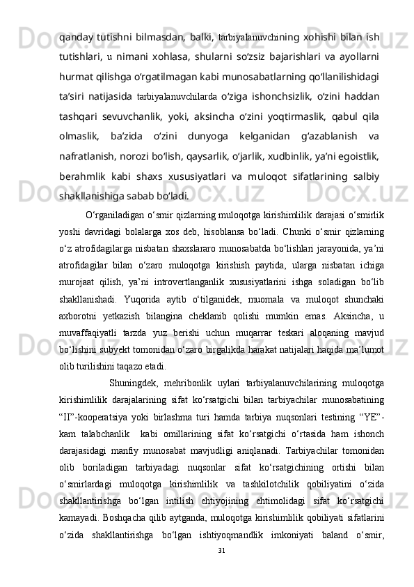 qanday   tutishni   bilmasdan,   balki,   tarbiyalanuvchi ning   xohishi   bilan   ish
tutishlari,   u   nimani   xohlasa,   shularni   sо‘zsiz   bajarishlari   va   ayollarni
hurmat qilishga о‘rgatilmagan kabi munosabatlarning qо‘llanilishidagi
ta’siri   natijasida   tarbiyalanuvchilarda   о‘ziga   ishonchsizlik,   о‘zini   haddan
tashqari   sevuvchanlik,   yoki,   aksincha   о‘zini   yoqtirmaslik,   qabul   qila
olmaslik,   ba’zida   о‘zini   dunyoga   kelganidan   g‘azablanish   va
nafratlanish, norozi bо‘lish, qaysarlik, о‘jarlik, xudbinlik, ya’ni egoistlik,
berahmlik   kabi   shaxs   xususiyatlari   va   muloqot   sifatlarining   salbiy
shakllanishiga sabab bо‘ladi.   
         О‘rganiladigan о‘smir qizlarning muloqotga kirishimlilik darajasi о‘smirlik
yoshi   davridagi   bolalarga   xos   deb,   hisoblansa   bо‘ladi.   Chunki   о‘smir   qizlarning
о‘z atrofidagilarga nisbatan shaxslararo munosabatda bо‘lishlari jarayonida, ya’ni
atrofidagilar   bilan   о‘zaro   muloqotga   kirishish   paytida,   ularga   nisbatan   ichiga
murojaat   qilish,   ya’ni   introvertlanganlik   xususiyatlarini   ishga   soladigan   bо‘lib
shakllanishadi.   Yuqorida   aytib   о‘tilganidek,   muomala   va   muloqot   shunchaki
axborotni   yetkazish   bilangina   cheklanib   qolishi   mumkin   emas.   Aksincha,   u
muvaffaqiyatli   tarzda   yuz   berishi   uchun   muqarrar   teskari   aloqaning   mavjud
bо‘lishini subyekt tomonidan о‘zaro birgalikda harakat natijalari haqida ma’lumot
olib turilishini taqazo etadi. 
              Shuningdek,   mehribonlik   uylari   tarbiyalanuvchilarining   muloqotga
kirishimlilik   darajalarining   sifat   kо‘rsatgichi   bilan   tarbiyachilar   munosabatining
“II”-kooperatsiya   yoki   birlashma   turi   hamda   tarbiya   nuqsonlari   testining   “YE”-
kam   talabchanlik     kabi   omillarining   sifat   kо‘rsatgichi   о‘rtasida   ham   ishonch
darajasidagi   manfiy   munosabat   mavjudligi   aniqlanadi.   Tarbiyachilar   tomonidan
olib   boriladigan   tarbiyadagi   nuqsonlar   sifat   kо‘rsatgichining   ortishi   bilan
о‘smirlardagi   muloqotga   kirishimlilik   va   tashkilotchilik   qobiliyatini   о‘zida
shakllantirishga   bо‘lgan   intilish   ehtiyojining   ehtimolidagi   sifat   kо‘rsatgichi
kamayadi. Boshqacha qilib aytganda, muloqotga kirishimlilik qobiliyati sifatlarini
о‘zida   shakllantirishga   bо‘lgan   ishtiyoqmandlik   imkoniyati   baland   о‘smir,
31 