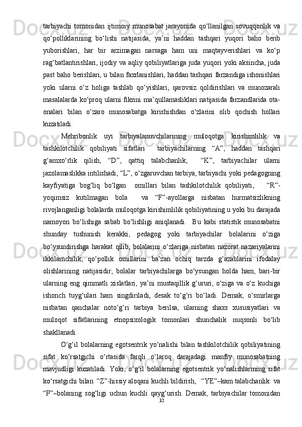 tarbiyachi   tomonidan   ijtimoiy   munosabat   jarayonida   qо‘llanilgan   sovuqqonlik   va
qо‘polliklarining   bо‘lishi   natijasida,   ya’ni   haddan   tashqari   yuqori   baho   berib
yuborishlari,   har   bir   arzimagan   narsaga   ham   uni   maqtayverishlari   va   kо‘p
rag‘batlantirishlari, ijodiy va aqliy qobiliyatlariga juda yuqori yoki aksincha, juda
past baho berishlari, u bilan faxrlanishlari, haddan tashqari farzandiga ishonishlari
yoki   ularni   о‘z   holiga   tashlab   qо‘yishlari,   qarovsiz   qoldirishlari   va   munozarali
masalalarda kо‘proq ularni  fikrini  ma’qullamasliklari natijasida farzandlarida ota-
onalari   bilan   о‘zaro   munosabatga   kirishishdan   о‘zlarini   olib   qochish   hollari
kuzatiladi.  
  Mehribonlik   uyi   tarbiyalanuvchilarining   muloqotga   kirishimlilik   va
tashkilotchilik   qobiliyati   sifatlari     tarbiyachilarning   “A”,   haddan   tashqari
g‘amxо‘rlik   qilish,   “D”,   qattiq   talabchanlik,     “K”,   tarbiyachilar   ularni
jazolamaslikka intilishadi, “L”, о‘zgaruvchan tarbiya, tarbiyachi yoki pedagogning
kayfiyatiga   bog‘liq   bо‘lgan     omillari   bilan   tashkilotchilik   qobiliyati,       “R”-
yoqimsiz   kutilmagan   bola     va   “F”-ayollarga   nisbatan   hurmatsizlikning
rivojlanganligi bolalarda muloqotga kirishimlilik qobiliyatining u yoki bu darajada
namoyon   bо‘lishiga   sabab   bо‘lishligi   aniqlanadi.     Bu   kabi   statistik   munosabatni
shunday   tushunish   kerakki,   pedagog   yoki   tarbiyachilar   bolalarini   о‘ziga
bо‘ysundirishga   harakat   qilib,   bolalarini   о‘zlariga   nisbatan   nazorat   nazariyalarini
ikkilamchilik,   qо‘pollik   omillarini   ba’zan   ochiq   tarzda   g‘azablarini   ifodalay
olishlarining   natijasidir;   bolalar   tarbiyachilarga   bо‘ysungan   holda   ham,   bari-bir
ularning   eng   qimmatli   xislatlari,   ya’ni   mustaqillik   g‘ururi,   о‘ziga   va   о‘z   kuchiga
ishonch   tuyg‘ulari   ham   singdiriladi,   desak   tо‘g‘ri   bо‘ladi.   Demak,   о‘smirlarga
nisbatan   qanchalar   notо‘g‘ri   tarbiya   berilsa,   ularning   shaxs   xususiyatlari   va
muloqot   sifatlarining   etnopsixologik   tomonlari   shunchalik   nuqsonli   bо‘lib
shakllanadi.
        О‘g‘il   bolalarning   egotsentrik  yо‘nalishi   bilan  tashkilotchilik   qobiliyatining
sifat   kо‘rsatgichi   о‘rtasida   farqli   о‘laroq   darajadagi   manfiy   munosabatning
mavjudligi   kuzatiladi.   Yoki,   о‘g‘il   bolalarning   egotsentrik   yо‘nalishlarining   sifat
kо‘rsatgichi bilan  “Z”-hissiy aloqani kuchli bildirish,   “YE”–kam talabchanlik  va
“P”–bolaning   sog‘ligi   uchun   kuchli   qayg‘urish.   Demak,   tarbiyachilar   tomonidan
32 