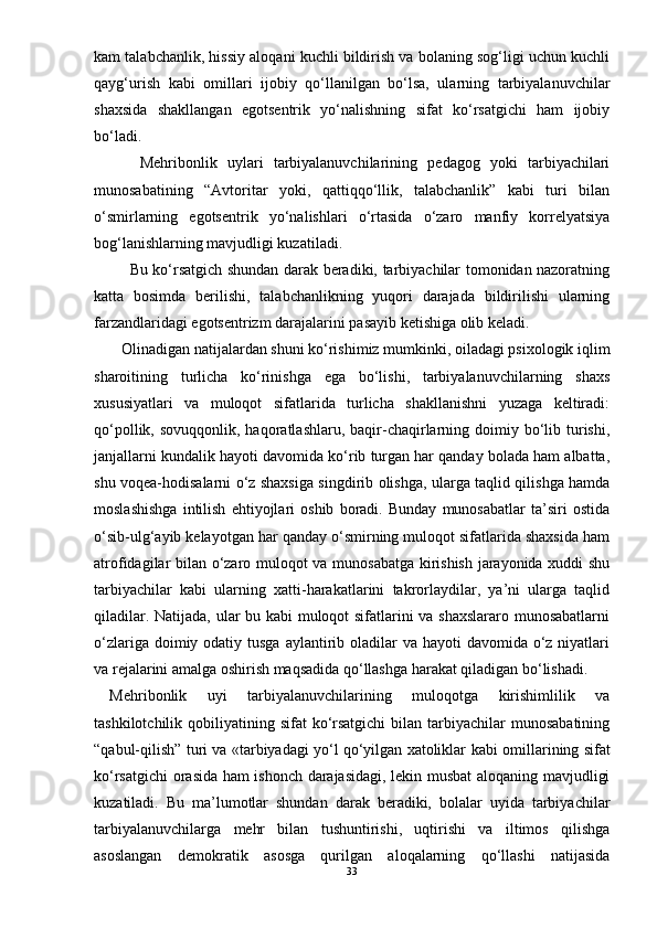 kam talabchanlik, hissiy aloqani kuchli bildirish va bolaning sog‘ligi uchun kuchli
qayg‘urish   kabi   omillari   ijobiy   qо‘llanilgan   bо‘lsa,   ularning   tarbiyalanuvchilar
shaxsida   shakllangan   egotsentrik   yо‘nalishning   sifat   kо‘rsatgichi   ham   ijobiy
bо‘ladi. 
      Mehribonlik   uylari   tarbiyalanuvchilarining   pedagog   yoki   tarbiyachilari
munosabatining   “Avtoritar   yoki,   qattiqqо‘llik,   talabchanlik”   kabi   turi   bilan
о‘smirlarning   egotsentrik   yо‘nalishlari   о‘rtasida   о‘zaro   manfiy   korrelyatsiya
bog‘lanishlarning mavjudligi kuzatiladi. 
       Bu kо‘rsatgich shundan darak beradiki, tarbiyachilar tomonidan nazoratning
katta   bosimda   berilishi,   talabchanlikning   yuqori   darajada   bildirilishi   ularning
farzandlaridagi egotsentrizm darajalarini pasayib ketishiga olib keladi.  
   Olinadigan natijalardan shuni kо‘rishimiz mumkinki, oiladagi psixologik iqlim
sharoitining   turlicha   kо‘rinishga   ega   bо‘lishi,   tarbiyalanuvchilarning   shaxs
xususiyatlari   va   muloqot   sifatlarida   turlicha   shakllanishni   yuzaga   keltiradi:
qо‘pollik,  sovuqqonlik, haqoratlashlaru,  baqir-chaqirlarning doimiy bо‘lib turishi,
janjallarni kundalik hayoti davomida kо‘rib turgan har qanday bolada ham albatta,
shu voqea-hodisalarni о‘z shaxsiga singdirib olishga, ularga taqlid qilishga hamda
moslashishga   intilish   ehtiyojlari   oshib   boradi.   Bunday   munosabatlar   ta’siri   ostida
о‘sib-ulg‘ayib kelayotgan har qanday о‘smirning muloqot sifatlarida shaxsida ham
atrofidagilar bilan о‘zaro muloqot va munosabatga kirishish jarayonida xuddi shu
tarbiyachilar   kabi   ularning   xatti-harakatlarini   takrorlaydilar,   ya’ni   ularga   taqlid
qiladilar. Natijada, ular bu kabi muloqot sifatlarini va shaxslararo munosabatlarni
о‘zlariga doimiy odatiy tusga  aylantirib oladilar  va hayoti  davomida о‘z niyatlari
va rejalarini amalga oshirish maqsadida qо‘llashga harakat qiladigan bо‘lishadi.  
Mehribonlik   uyi   tarbiyalanuvchilarining   muloqotga   kirishimlilik   va
tashkilotchilik  qobiliyatining  sifat  kо‘rsatgichi   bilan  tarbiyachilar  munosabatining
“qabul-qilish” turi va «tarbiyadagi yо‘l qо‘yilgan xatoliklar   kabi omillarining sifat
kо‘rsatgichi orasida ham ishonch darajasidagi, lekin musbat aloqaning mavjudligi
kuzatiladi.   Bu   ma’lumotlar   shundan   darak   beradiki,   bolalar   uyida   tarbiyachilar
tarbiyalanuvchilarga   mehr   bilan   tushuntirishi,   uqtirishi   va   iltimos   qilishga
asoslangan   demokratik   asosga   qurilgan   aloqalarning   qо‘llashi   natijasida
33 