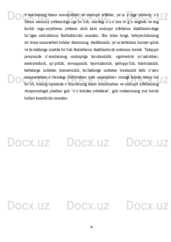 о‘smirlarning   shaxs   xususiyatlari   va   muloqot   sifatlari,   ya’ni   о‘ziga   ishonch,   о‘z
fikrini samimiy yetkazishga ega bо‘lish, ulardagi о‘z-о‘zini tо‘g‘ri anglash va eng
kuchli   ezgu-niyatlarini   yetkaza   olish   kabi   muloqot   sifatlarini   shakllantirishga
bо‘lgan   intilishlarini   faollashtirishi   mumkin.   Shu   bilan   birga,   tarbiyachilarning
dо‘stona munosabati bolalar shaxsining  shakllanishi, ya’ni kattalarni hurmat qilish
va kichiklarga izzatda bо‘lish fazilatlarini shakllantirish imkonini beradi. Tadqiqot
jarayonida   о‘smirlarning   muloqotga   kirishimlilik,   egotsentrik   yо‘nalishlari,
asabiylashish,   qо‘pollik,   sovuqqonlik,   tajovuzkorlik,   qattiqqо‘llik,   talabchanlik,
kattalarga   nisbatan   hurmatsizlik,   kichiklarga   nisbatan   berahmlik   kabi   о‘zaro
munosabatlari  о‘rtasidagi  «tafovutlar» yoki «ajralishlar» yuzaga kelishi  tabiiy hol
bо‘lib, buning oqibatida о‘smirlarning shaxs xususiyatlari va muloqot sifatlarining
etnopsixologik   jihatlari   goh  “о‘z   ketidan  yetaklasa”,   goh  teskarisining   yuz   berish
hollari kuzatilishi mumkin. 
34 