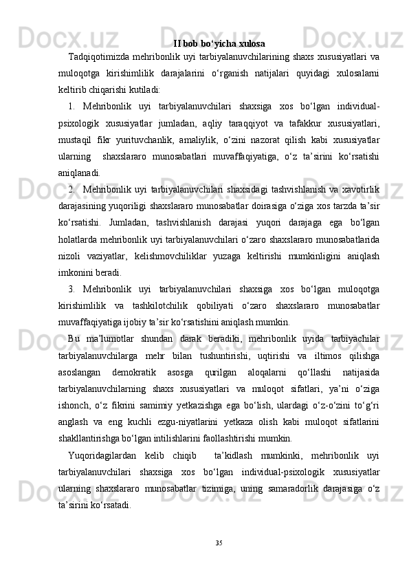 II  bob bо‘yicha xulosa
Tadqiqotimizda   mehribonlik   uyi   tarbiyalanuvchilarining   shaxs   xususiyatlari   va
muloqotga   kirishimlilik   darajalarini   о‘rganish   natijalari   quyidagi   xulosalarni
keltirib chiqarishi kutiladi:
1. Mehribonlik   uyi   tarbiyalanuvchilari   shaxsiga   xos   bо‘lgan   individual-
psixologik   xususiyatlar   jumladan,   aqliy   taraqqiyot   va   tafakkur   xususiyatlari,
mustaqil   fikr   yurituvchanlik,   amaliylik,   о‘zini   nazorat   qilish   kabi   xususiyatlar
ularning     shaxslararo   munosabatlari   muvaffaqiyatiga,   о‘z   ta’sirini   kо‘rsatishi
aniqlanadi.
2. Mehribonlik   uyi   tarbiyalanuvchilari   shaxsidagi   tashvishlanish   va   xavotirlik
darajasining yuqoriligi shaxslararo munosabatlar doirasiga о‘ziga xos tarzda ta’sir
kо‘rsatishi.   Jumladan,   tashvishlanish   darajasi   yuqori   darajaga   ega   bо‘lgan
holatlarda mehribonlik uyi tarbiyalanuvchilari о‘zaro shaxslararo munosabatlarida
nizoli   vaziyatlar,   kelishmovchiliklar   yuzaga   keltirishi   mumkinligini   aniqlash
imkonini beradi.
3. Mehribonlik   uyi   tarbiyalanuvchilari   shaxsiga   xos   bо‘lgan   muloqotga
kirishimlilik   va   tashkilotchilik   qobiliyati   о‘zaro   shaxslararo   munosabatlar
muvaffaqiyatiga ijobiy ta’sir kо‘rsatishini aniqlash mumkin.
Bu   ma’lumotlar   shundan   darak   beradiki,   mehribonlik   uyida   tarbiyachilar
tarbiyalanuvchilarga   mehr   bilan   tushuntirishi,   uqtirishi   va   iltimos   qilishga
asoslangan   demokratik   asosga   qurilgan   aloqalarni   qо‘llashi   natijasida
tarbiyalanuvchilarning   shaxs   xususiyatlari   va   muloqot   sifatlari,   ya’ni   о‘ziga
ishonch,   о‘z   fikrini   samimiy   yetkazishga   ega   bо‘lish,   ulardagi   о‘z-о‘zini   tо‘g‘ri
anglash   va   eng   kuchli   ezgu-niyatlarini   yetkaza   olish   kabi   muloqot   sifatlarini
shakllantirishga bо‘lgan intilishlarini faollashtirishi mumkin.
Yuqoridagilardan   kelib   chiqib     ta’kidlash   mumkinki,   mehribonlik   uyi
tarbiyalanuvchilari   shaxsiga   xos   bо‘lgan   individual-psixologik   xususiyatlar
ularning   shaxslararo   munosabatlar   tizimiga,   uning   samaradorlik   darajasiga   о‘z
ta’sirini kо‘rsatadi.
35