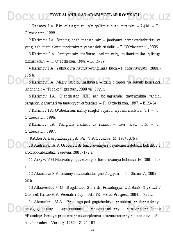 FOYDALANILGAN ADABIYOTLAR RО‘YXATI
1. Karimov   I.A.   Biz   kelajagimizni   о‘z   qо‘limiz   bilan   quramiz.   –   7-jild.   –   T.:
О‘zbekiston, 1999.
2.Karimov   I.A.   Bizning   bosh   maqsadimiz   –   jamiyatni   demokratlashtirish   va
yangilash, mamlakatni modernizatsiya va isloh etishdir. – T. “О‘zbekiston”, 2005.
3.Karimov   I.A.   Jamiyatimiz   mafkurasi   xalqni-xalq,   millatni-millat   qilishga
xizmat etsin. – T.: О‘zbekiston, 1998. – B. 15-89
4.Karimov   I.A.   Yuksak   ma’naviyat–yengilmas   kuch.–T.:«Ma’naviyat»,   2008.-
176 b.
5.Karimov   I.A.   Milliy   istiqlol   mafkurasi   –   xalq   e’tiqodi   va   buyuk   kelajakka
ishonchdir // “Fidokor” gazetasi, 2000 yil, 8 iyun.
6.Karimov   I.A.   О‘zbekiston   XXI   asr   bо‘sag‘asida:   xavfsizlikka   tahdid,
barqarorlik shartlari va taraqqiyot kafolatlari. – T.: О‘zbekiston, 1997. – B.23-24.
7.Karimov I.A. О‘zbekiston: milliy istiqlol, iqtisod, siyosat, mafkura. T.1. –  T.:
О‘zbekiston, 1996.
8.Karimov   I.A.   Yangicha   fikrlash   va   ishlash   –   davr   talabi.   T.5.   –   T.:
О‘zbekiston, 1997.
 9.Adler A. Bezprizorniye deti. Per. Y.A.Obuxova. M: 1974, 376 s.
10.Andresyan A.P. Osobennosti formirovaniya i deyatelnosti detskix kollektiv v
shkolax-internatax. Yerevan. 2001 -178 s.
11.Aseyev V.G.Motivatsiya povedeniya i formirovaniya lichnosti. M: 2001 -203
s.
12.Akramova F.A. Insoniy munosabatlar psixologiyasi. – T.: Shams-A, 2005. –
68 b. 
13.Allaxverdov   V.M.,   Bogdanova   S.I.   i   dr.   Psixologiya:   Uchebnik.   2-ye   izd.   /
Otv. red.  Krilov A.A. Pererab. i dop. – M.: TK. Velbi, Prospekt, 2004. – 752 s.
14.Alemaskin   M.A.   Psixologo-pedagogicheskiye   problemi   preduprejdeniya
pedagogicheskoy   zapushennosti   ipravonarusheniy   nesovershennoletnix
//Psixologicheskiye   problemi   preduprejdeniya   pravonarusheniy   podrostkov.   -   Sb.
nauch. trudov – Voronej, 1982. - S. 94-102.
38 