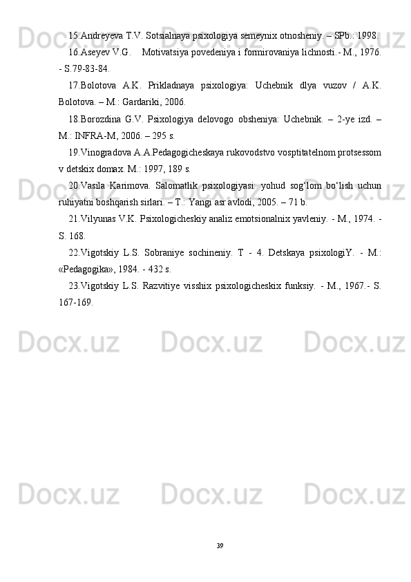 15.Andreyeva T.V. Sotsialnaya psixologiya semeynix otnosheniy. – SPb.: 1998.
16.Aseyev V.G.    Motivatsiya povedeniya i formirovaniya lichnosti.- M., 1976.
- S.79-83-84.
17.Bolotova   A.K.   Prikladnaya   psixologiya:   Uchebnik   dlya   vuzov   /   A.K.
Bolotova. – M.: Gardariki, 2006.
18.Borozdina   G.V.   Psixologiya   delovogo   obsheniya:   Uchebnik.   –   2-ye   izd.   –
M.: INFRA-M, 2006. – 295 s.
19.Vinogradova A.A.Pedagogicheskaya rukovodstvo vosptitatelnom protsessom
v detskix domax. M.: 1997, 189 s.
20.Vasila   Karimova.   Salomatlik   psixologiyasi:   yohud   sog‘lom   bо‘lish   uchun
ruhiyatni boshqarish sirlari. – T.: Yangi asr avlodi, 2005. – 71 b.
21.Vilyunas V.K. Psixologicheskiy analiz emotsionalnix yavleniy. - M., 1974. -
S. 168.
22.Vigotskiy   L.S.   Sobraniye   sochineniy.   T   -   4.   Detskaya   psixologiY.   -   M.:
«Pedagogika», 1984. - 432 s.
23.Vigotskiy   L.S.   Razvitiye   visshix   psixologicheskix   funksiy.   -   M.,   1967.-   S.
167-169.
39 