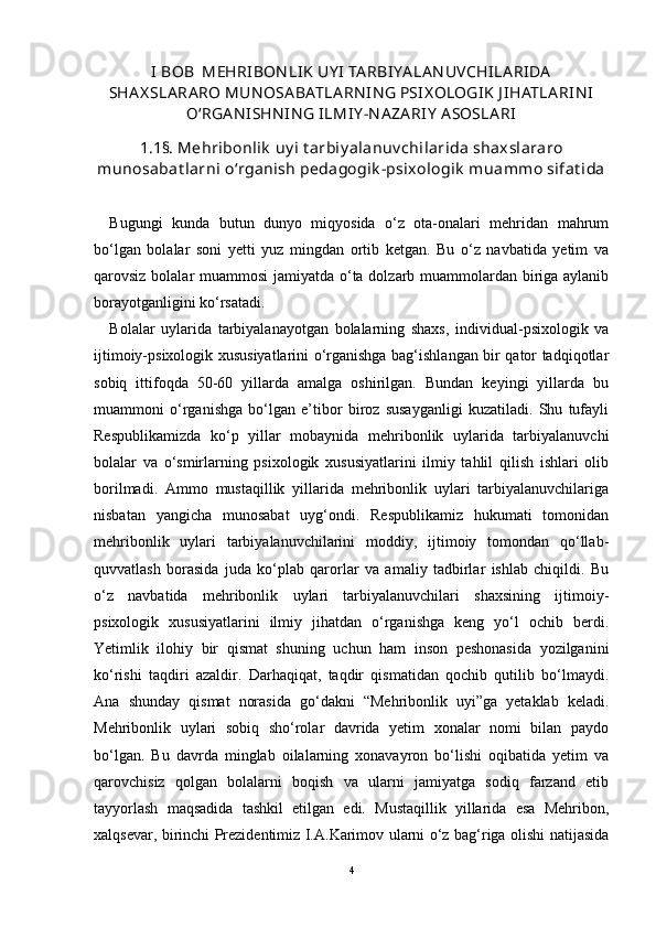 I BOB  MEHRIBON LIK UY I  TA RBIYA LA N UVCHILA RIDA
SHA X SLA RA RO MUN OSA BATLA RN IN G PSIX OLOGIK J IHATLA RIN I
О‘RGA N ISHN IN G ILMIY -N A ZA RIY  A SOSLA RI
1.1§. Mehribonlik  uy i t arbiy alanuv chilarida shaxslararo
munosabat larni о‘rganish pedagogik -psixologik  muammo sifat ida
Bugungi   kunda   butun   dunyo   miqyosida   о‘z   ota-onalari   mehridan   mahrum
bо‘lgan   bolalar   soni   yetti   yuz   mingdan   ortib   ketgan.   Bu   о‘z   navbatida   yetim   va
qarovsiz bolalar muammosi  jamiyatda о‘ta dolzarb muammolardan biriga aylanib
borayotganligini kо‘rsatadi.
Bolalar   uylarida   tarbiyalanayotgan   bolalarning   shaxs,   individual-psixologik   va
ijtimoiy-psixologik xususiyatlarini о‘rganishga bag‘ishlangan bir qator tadqiqotlar
sobiq   ittifoqda   50-60   yillarda   amalga   oshirilgan.   Bundan   keyingi   yillarda   bu
muammoni   о‘rganishga   bо‘lgan   e’tibor   biroz   susayganligi   kuzatiladi.   Shu   tufayli
Respublikamizda   kо‘p   yillar   mobaynida   mehribonlik   uylarida   tarbiyalanuvchi
bolalar   va   о‘smirlarning   psixologik   xususiyatlarini   ilmiy   tahlil   qilish   ishlari   olib
borilmadi.   Ammo   mustaqillik   yillarida   mehribonlik   uylari   tarbiyalanuvchilariga
nisbatan   yangicha   munosabat   uyg‘ondi.   Respublikamiz   hukumati   tomonidan
mehribonlik   uylari   tarbiyalanuvchilarini   moddiy,   ijtimoiy   tomondan   qо‘llab-
quvvatlash   borasida   juda   kо‘plab   qarorlar   va   amaliy   tadbirlar   ishlab   chiqildi.   Bu
о‘z   navbatida   mehribonlik   uylari   tarbiyalanuvchilari   shaxsining   ijtimoiy-
psixologik   xususiyatlarini   ilmiy   jihatdan   о‘rganishga   keng   yо‘l   ochib   berdi.
Yetimlik   ilohiy   bir   qismat   shuning   uchun   ham   inson   peshonasida   yozilganini
kо‘rishi   taqdiri   azaldir.   Darhaqiqat,   taqdir   qismatidan   qochib   qutilib   bо‘lmaydi.
Ana   shunday   qismat   norasida   gо‘dakni   “Mehribonlik   uyi”ga   yetaklab   keladi.
Mehribonlik   uylari   sobiq   shо‘rolar   davrida   yetim   xonalar   nomi   bilan   paydo
bо‘lgan.   Bu   davrda   minglab   oilalarning   xonavayron   bо‘lishi   oqibatida   yetim   va
qarovchisiz   qolgan   bolalarni   boqish   va   ularni   jamiyatga   sodiq   farzand   etib
tayyorlash   maqsadida   tashkil   etilgan   edi.   Mustaqillik   yillarida   esa   Mehribon,
xalqsevar, birinchi Prezidentimiz I.A.Karimov ularni о‘z bag‘riga olishi natijasida
4 