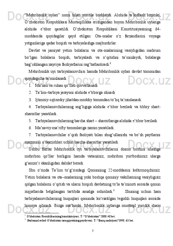 “Mehribonlik   uylari”   nomi   bilan   yuritila   boshlandi.   Alohida   ta’kidlash   lozimki,
О‘zbekiston   Respublikasi   Mustaqillikka   erishgandan   buyon   Mehribonlik   uylariga
alohida   e’tibor   qaratildi.   О‘zbekiston   Respublikasi   Konstitusiyasining   64-
moddasida   quyidagilar   qayd   etilgan:   Ota-onalar   о‘z   farzandlarini   voyaga
yetgunlariga qadar boqish va tarbiyalashga majburdirlar.
Davlat   va   jamiyat   yetim   bolalarni   va   ota-onalarining   vasiyligidan   mahrum
bо‘lgan   bolalarni   boqish,   tarbiyalash   va   о‘qitishni   ta’minlaydi,   bolalarga
bag‘ishlangan xayriya faoliyatlarini rag‘batlantiradi. 1
 
Mehribonlik  uyi   tarbiyalanuvchisi  hamda  Mehribonlik  uylari   davlat  tomonidan
quyidagicha ta’minlanadi:  
1. Ma’nan va ruhan qо‘llab quvvatlanadi
2. Ta’lim–tarbiya jarayoni alohida e’tiborga olinadi
3. Ijtimoiy–iqtisodiy jihatdan moddiy tomondan tо‘liq ta’minlanadi.
4. Tarbiyalanuvchilarning   sog‘ligiga   alohida   e’tibor   beriladi   va   tibbiy   shart-
sharoitlar yaratiladi.
5. Tarbiyalanuvchilarning barcha shart – sharoitlariga alohida e’tibor beriladi.
6. Ma’naviy-ma’rifiy tomonlariga zamin yaratiladi.
7. Tarbiyalanuvchilar   о‘qish   faoliyati   bilan   shug‘ullanishi   va   bо‘sh   paytlarini
mazmunli о‘tkazishlari uchun barcha sharoitlar yaratiladi. 
Ushbu   fikrlar   Mehribonlik   uyi   tarbiyalanuvchilarini   doimo   boshini   silashga
mehribon   qо‘llar   borligini   hamda   vatanimiz,   mehribon   yurtboshimiz   ularga
g‘amxо‘r ekanligidan dalolat beradi. 
Shu   о‘rinda   Ta’lim   tо‘g‘risidagi   Qonunning   22-moddasini   keltirmoqchimiz.
Yetim bolalarni va ota–onalarining yoki boshqa qonuniy vakillarining vasiyligisiz
qolgan bolalarni о‘qitish va ularni boqish davlatning tо‘la ta’minoti asosida qonun
xujjatlarida   belgilangan   tartibda   amalga   oshiriladi. 2
        Shuning   uchun   ham
tarbiyalanuvchilarning   huquqlari   qonunda   kо‘rsatilgan   tegishli   huquqlari   asosida
himoya   qilinadi.   Bizga   ma’lumki,   Mehribonlik   uylariga   mustaqil   yuridik   shaxs
1
  O’zbekiston Resrublikasining konstitutsiyasi. T: “O’zbekiston” 2008.40 bet. 
2
    Barkamol avlod-O’zbekiston taraqqiyotining poydevori. T: “Sharq nashriyoti”1998. 63 bet.
5 