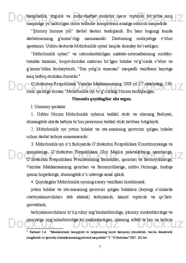 hamjihatlik,   e zgulik   va   mehr-shafqat   muhitini   qaror   toptirish   bо‘yicha   aniq
maqsadga  yо‘ naltirilgan chora tadbirlar kompleksini amalga oshirish maqsadida: 
“Ijtimoiy   himoya   yili”   davlat   dasturi   tasdiqlandi.   Bu   ham   bugungi   kunda
davlatimizning   g‘amxо‘rligi   namunasidir.   Dasturning   mohiyatiga   e’tibor
qaratamiz. Ushbu dasturda Mehribonlik uylari haqida shunday kо‘rsatilgan. 
“Mehribonlik   uylari”   va   ixtisoslashtirilgan   maktab–internatlarining   moddiy-
texnika   bazasini,   boquvchisidan   mahrum   bо‘lgan   bolalar   tо‘g‘risida   e’tibor   va
g‘amxо‘rlikni   kuchaytirish,   “Sen   yolg‘iz   emassan”   maqsadli   vazifasini   hayotga
aniq tadbiq etishdan iboratdir. 4
О‘zbekiston Respublikasi Vazirlar Mahkamasining 2008 yil 17 oktabrdagi 230-
sonli qaroriga asosan “Mehribonlik uyi tо‘g‘risidagi Nizom tasdiqlangan. 
Nizomda quyidagilar aks etgan.
I. Umumiy qoidalar
1.   Ushbu   Nizom   Mehribonlik   uylarini   tashkil   etish   va   ularning   faoliyati,
shuningdek ularda tarbiya-ta’lim jarayonini tashkil etish tartibini belgilaydi.
2.   Mehribonlik   uyi   yetim   bolalar   va   ota-onasining   qarovisiz   qolgan   bolalar
uchun davlat tarbiya muassasasidir.
3. Mehribonlik uyi о‘z faoliyatida О‘zbekiston Respublikasi Konstitusiyasiga va
qonunlariga,   О‘zbekiston   Respublikasi   Oliy   Majlisi   palatalarining   qarorlariga,
О‘zbekiston  Respublikasi  Prezidentining farmonlari, qarorlari va farmoyishlariga,
Vazirlar   Mahkamasining   qarorlari   va   farmoyishlariga,   ushbu   Nizomga,   boshqa
qonun hujjatlariga, shuningdek о‘z ustaviga amal qiladi.
4. Quyidagilar Mehribonlik uyining asosiy vazifalari hisoblanadi:
yetim   bolalar   va   ota-onasining   qarovisiz   qolgan   bolalarni   (keyingi   о‘rinlarda
«tarbiyalanuvchilar»   deb   ataladi)   tarbiyalash,   kamol   toptirish   va   qо‘llab-
quvvatlash;
tarbiyalanuvchilarni tо‘liq ruhiy sog‘lomlashtirishga, ijtimoiy moslashtirishga va
jamiyatga   uyg‘unlashtirishga   kо‘maklashadigan,   ularning   sifatli   ta’lim   va   tarbiya
4
  Karimov   I.A     “Mamlakatimiz   taraqqiyoti   va   xalqimizning   hayot   darajasini   yuksaltirish-   barcha   demokratik
yangilanish va iqtisodiy islohatlarimizning pirovard maqsadidir” T: “O’zbekiston”2007. 102 bet.
7 