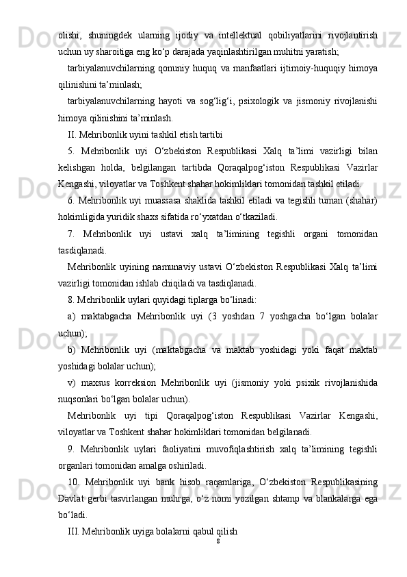 olishi,   shuningdek   ularning   ijodiy   va   intellektual   qobiliyatlarini   rivojlantirish
uchun uy sharoitiga eng kо‘p darajada yaqinlashtirilgan muhitni yaratish;
tarbiyalanuvchilarning   qonuniy   huquq   va   manfaatlari   ijtimoiy-huquqiy   himoya
qilinishini ta’minlash;
tarbiyalanuvchilarning   hayoti   va   sog‘lig‘i,   psixologik   va   jismoniy   rivojlanishi
himoya qilinishini ta’minlash.
II. Mehribonlik uyini tashkil etish tartibi
5.   Mehribonlik   uyi   О‘zbekiston   Respublikasi   Xalq   ta’limi   vazirligi   bilan
kelishgan   holda,   belgilangan   tartibda   Qoraqalpog‘iston   Respublikasi   Vazirlar
Kengashi, viloyatlar va Toshkent shahar hokimliklari tomonidan tashkil etiladi.
6. Mehribonlik uyi muassasa shaklida tashkil etiladi va tegishli tuman (shahar)
hokimligida yuridik shaxs sifatida rо‘yxatdan о‘tkaziladi.
7.   Mehribonlik   uyi   ustavi   xalq   ta’limining   tegishli   organi   tomonidan
tasdiqlanadi.
Mehribonlik   uyining   namunaviy   ustavi   О‘zbekiston   Respublikasi   Xalq   ta’limi
vazirligi tomonidan ishlab chiqiladi va tasdiqlanadi.
8. Mehribonlik uylari quyidagi tiplarga bо‘linadi:
a)   maktabgacha   Mehribonlik   uyi   (3   yoshdan   7   yoshgacha   bо‘lgan   bolalar
uchun);
b)   Mehribonlik   uyi   (maktabgacha   va   maktab   yoshidagi   yoki   faqat   maktab
yoshidagi bolalar uchun);
v)   maxsus   korreksion   Mehribonlik   uyi   (jismoniy   yoki   psixik   rivojlanishida
nuqsonlari bо‘lgan bolalar uchun).
Mehribonlik   uyi   tipi   Qoraqalpog‘iston   Respublikasi   Vazirlar   Kengashi,
viloyatlar va Toshkent shahar hokimliklari tomonidan belgilanadi.
9.   Mehribonlik   uylari   faoliyatini   muvofiqlashtirish   xalq   ta’limining   tegishli
organlari tomonidan amalga oshiriladi.
10.   Mehribonlik   uyi   bank   hisob   raqamlariga,   О‘zbekiston   Respublikasining
Davlat   gerbi   tasvirlangan   muhrga,   о‘z   nomi   yozilgan   shtamp   va   blankalarga   ega
bо‘ladi.
III. Mehribonlik uyiga bolalarni qabul qilish
8 