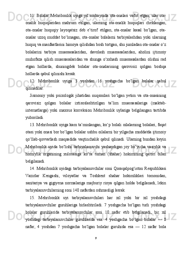 11. Bolalar   Mehribonlik uyiga  yil  mobaynida  ota-onalari   vafot  etgan,  ular  ota-
onalik   huquqlaridan   mahrum   etilgan,   ularning   ota-onalik   huquqlari   cheklangan,
ota-onalar   huquqiy   layoqatsiz   deb   e’tirof   etilgan,   ota-onalar   kasal   bо‘lgan,   ota-
onalar   uzoq   muddat   bо‘lmagan,   ota-onalar   bolalarni   tarbiyalashdan   yoki   ularning
huquq va manfaatlarini himoya qilishdan bosh tortgan, shu jumladan ota-onalar о‘z
bolalarini   tarbiya   muassasalaridan,   davolash   muassasalaridan,   aholini   ijtimoiy
muhofaza   qilish   muassasalaridan   va   shunga   о‘xshash   muassasalardan   olishni   rad
etgan   hollarda,   shuningdek   bolalar   ota-onalarining   qarovisiz   qolgan   boshqa
hollarda qabul qilinishi kerak.
12.   Mehribonlik   uyiga   3   yoshdan   16   yoshgacha   bо‘lgan   bolalar   qabul
qilinadilar.
Jismoniy   yoki   psixologik   jihatidan   nuqsonlari   bо‘lgan   yetim   va   ota-onasining
qarovisiz   qolgan   bolalar   ixtisoslashtirilgan   ta’lim   muassasalariga   (maktab-
internatlarga)   yoki   maxsus   korreksion   Mehribonlik   uylariga   belgilangan   tartibda
yuboriladi.
13. Mehribonlik uyiga kam ta’minlangan, kо‘p bolali oilalarning bolalari, faqat
otasi yoki onasi bor bо‘lgan bolalar ushbu oilalarni bir yilgacha muddatda ijtimoiy
qо‘llab-quvvatlash maqsadida vaqtinchalik qabul  qilinadi. Ularning bundan keyin
Mehribonlik   uyida   bо‘lishi   tarbiyalanuvchi   yashaydigan   joy   bо‘yicha   vasiylik   va
homiylik   organining   xulosasiga   kо‘ra   tuman   (shahar)   hokimining   qarori   bilan
belgilanadi.
14. Mehribonlik uyidagi tarbiyalanuvchilar soni  Qoraqalpog‘iston Respublikasi
Vazirlar   Kengashi,   viloyatlar   va   Toshkent   shahar   hokimliklari   tomonidan,
sanitariya  va  gigiyena  normalariga  majburiy  rioya  qilgan  holda  belgilanadi,  lekin
tarbiyalanuvchilarning soni 140 nafardan oshmasligi kerak.
15.   Mehribonlik   uyi   tarbiyalanuvchilari   har   xil   yoki   bir   xil   yoshdagi
tarbiyalanuvchilar   guruhlariga   birlashtiriladi.   7   yoshgacha   bо‘lgan   turli   yoshdagi
bolalar   guruhlarida   tarbiyalanuvchilar   soni   10   nafar   etib   belgilanadi,   bir   xil
yoshdagi   tarbiyalanuvchilar   guruhlarida   esa:   4   yoshgacha   bо‘lgan   bolalar   —   8
nafar,   4   yoshdan   7   yoshgacha   bо‘lgan   bolalar   guruhida   esa   —   12   nafar   bola
9 