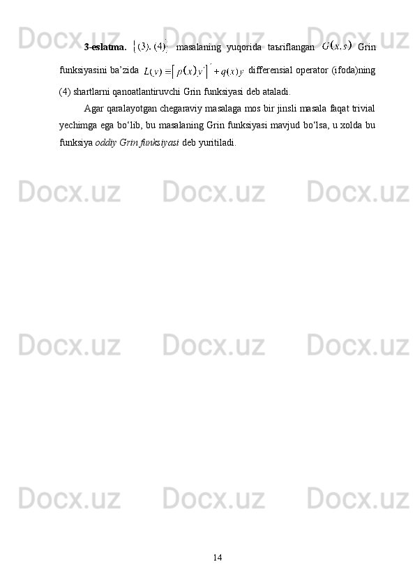 3-eslatma.     masalaning   yuqorida   taъriflangan     Grin
funksiyasini  ba’zida     differensial operator (ifoda)ning
(4) shartlarni qanoatlantiruvchi Grin funksiyasi deb ataladi.
Agar qaralayotgan chegaraviy masalaga mos bir jinsli masala faqat trivial
yechimga ega bo‘lib, bu masalaning Grin funksiyasi mavjud bo‘lsa, u xolda bu
funksiya  oddiy Grin funksiyasi  deb yuritiladi. 
14 