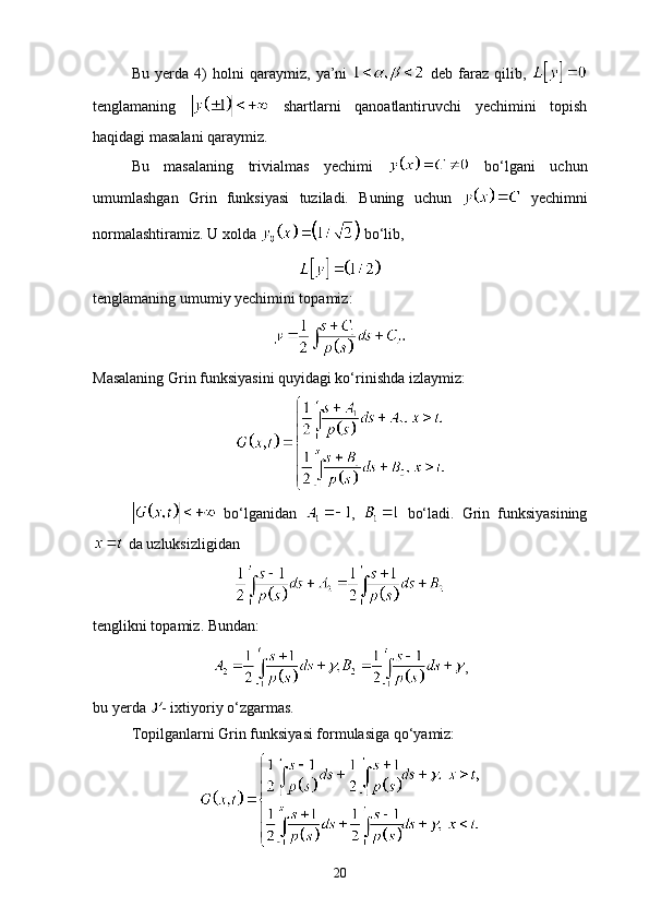 Bu   yerda   4)   holni   qaraymiz,   ya’ni     deb   faraz   qilib,  
tenglamaning     shartlarni   qanoatlantiruvchi   yechimini   topish
haqidagi masalani qaraymiz. 
Bu   masalaning   trivialmas   yechimi     bo‘lgani   uchun
umumlashgan   Grin   funksiyasi   tuziladi.   Buning   uchun     yechimni
normalashtiramiz. U xolda   bo‘lib, 
tenglamaning umumiy yechimini topamiz: 
Masalaning Grin funksiyasini quyidagi ko‘rinishda izlaymiz: 
  bo‘lganidan   ,     bo‘ladi.   Grin   funksiyasining
 da uzluksizligidan
tenglikni topamiz. Bundan: 
,
bu yerda  - ixtiyoriy o‘zgarmas. 
Topilganlarni Grin funksiyasi formulasiga qo‘yamiz:
20 