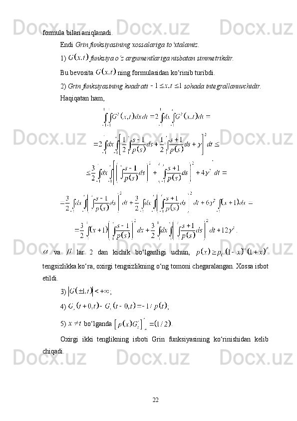 formula bilan aniqlanadi.
Endi  Grin funksiyasining xossa l ariga to‘xtalamiz. 
1)   funksiya o‘z argumentlariga nisbatan simmetrikdir.
Bu bevosita   ning formulasidan ko‘rinib turibdi.
2)  Grin funksiyasining kvadrati   sohada integrallanuvchidir. 
Haqiqatan ham, 
.
  va     lar   2   dan   kichik   bo‘lganligi   uchun,  
tengsizlikka ko‘ra, oxirgi tengsizlikning o‘ng tomoni chegaralangan. Xossa isbot
etildi.
3)  ;
4)  ;
5)   bo‘lganda  .
Oxirgi   ikki   tenglikning   isboti   Grin   funksiyasining   ko‘rinishidan   kelib
chiqadi.
22