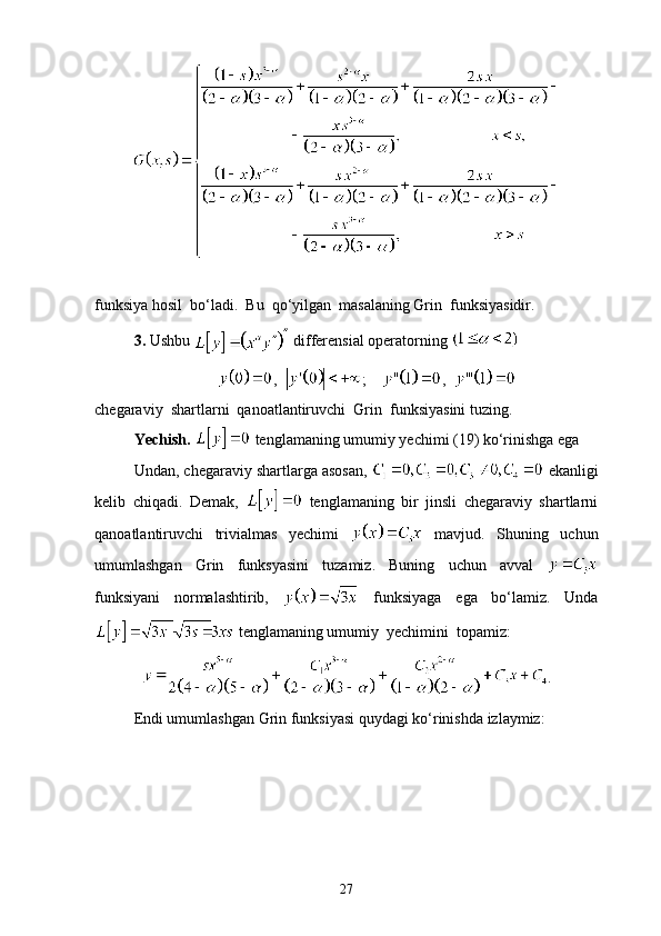 funksiya hosil  bo‘ladi.  Bu  qo‘yilgan  masalaning Grin  funksiyasidir. 
3.  Ushbu   differensial operatorning 
,   ;    ,  
chegaraviy  shartlarni  qanoatlantiruvchi  Grin  funksiyasini tuzing.
Ye chish.    tenglamaning umumiy yechimi ( 19 ) ko‘rinishga ega
Undan, chegaraviy shartlarga asosan,     ekanligi
kelib   chiqadi.   Demak ,     tenglamaning   bir   jinsli   chegaraviy   shartlarni
qanoatlantiruvchi   trivialmas   yechimi     mavjud.   Shuning   uchun
umumlashgan   Grin   funksyasini   tuzamiz.   Buning   uchun   avval  
funksiyani   normalashtirib,     funksiyaga   ega   bo‘lamiz.   Unda
 tenglamaning umumiy  yechimini  topamiz:
.
Endi umumlashgan Grin funksiyasi quydagi ko‘rinishda izlaymiz:
27