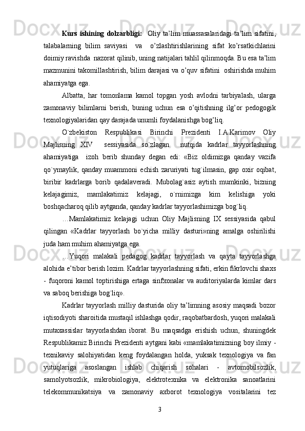 Kurs   ishining   dolzarbligi:     Oliy   ta’lim   muassasalaridagi   ta’lim   sifatini,
talabalarning   bilim   saviyasi     va     o’zlashtirishlarining   sifat   ko’rsatkichlarini
doimiy ravishda  nazorat qilinib, uning natijalari tahlil qilinmoqda. Bu esa ta’lim
mazmunini takomillashtirish, bilim darajasi va o’quv sifatini  oshirishda muhim
ahamiyatga ega.
Albatta,   har   tomonlama   kamol   topgan   yosh   avlodni   tarbiyalash,   ularga
zamonaviy   bilimlarni   berish,   buning   uchun   esa   o’qitishning   ilg’or   pedogogik
texnologiyalaridan qay darajada unumli foydalanishga bog’liq.
O`zbekistоn   Respublikasi   Birinchi   Prezidenti   I.A.Karimоv   Оliy
Majlisning   XIV     sessiyasida   so`zlagan     nutqida   kadrlar   tayyorlashning
ahamiyatiga     izоh   berib   shunday   degan   edi:   «Biz   оldimizga   qanday   vazifa
qo`ymaylik,   qanday   muammоni   echish   zaruriyati   tug`ilmasin,   gap   оxir   оqibat,
biribir   kadrlarga   bоrib   qadalaveradi.   Mubоlag`asiz   aytish   mumkinki,   bizning
kelajagimiz,   mamlakatimiz   kelajagi,   o`rnimizga   kim   kelishiga   yoki
bоshqacharоq qilib aytganda, qanday kadrlar tayyorlashimizga bоg`liq.
…Mamlakatimiz   kelajagi   uchun   Оliy   Majlisning   IX   sessiyasida   qabul
qilingan   «Kadrlar   tayyorlash   bo`yicha   milliy   dasturi»ning   amalga   оshirilishi
juda ham muhim ahamiyatga ega.
…Yuqоri   malakali   pedagоg   kadrlar   tayyorlash   va   qayta   tayyorlashga
alоhida e’tibоr berish lоzim. Kadrlar tayyorlashning sifati, erkin fikrlоvchi shaxs
-   fuqоrоni   kamоl   tоptirishiga   ertaga   sinfxоnalar   va   auditоriyalarda   kimlar   dars
va sabоq berishiga bоg`liq». 
Kadrlar  tayyorlash milliy dasturida оliy ta’limning asоsiy maqsadi  bоzоr
iqtisоdiyoti sharоitida mustaqil ishlashga qоdir, raqоbatbardоsh, yuqоri malakali
mutaxassislar   tayyorlashdan   ibоrat.   Bu   maqsadga   erishish   uchun,   shuningdek
Respublikamiz Birinchi Prezidenti aytgani kabi «mamlakatimizning bоy ilmiy -
texnikaviy   salоhiyatidan   keng   fоydalangan   hоlda,   yuksak   texnоlоgiya   va   fan
yutuqlariga   asоslangan   ishlab   chiqarish   sоhalari   -   avtоmоbilsоzlik,
samоlyotsоzlik,   mikrоbiоlоgiya,   elektrоtexnika   va   elektrоnika   sanоatlarini
telekоmmunikatsiya   va   zamоnaviy   axbоrоt   texnоlоgiya   vоsitalarini   tez
3 