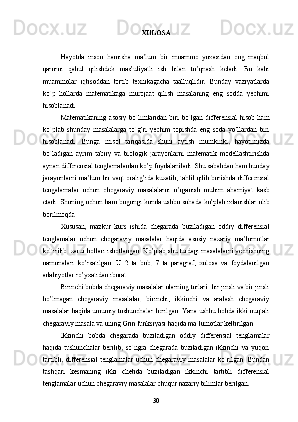 XULOSA
Hayotda   inson   hamisha   ma’lum   bir   muammo   yuzasidan   eng   maqbul
qarorni   qabul   qilishdek   mas’uliyatli   ish   bilan   to’qnash   keladi.   Bu   kabi
muammolar   iqtisoddan   tortib   texnikagacha   taalluqlidir.   Bunday   vaziyatlarda
ko’p   hollarda   matematikaga   murojaat   qilish   masalaning   eng   sodda   yechimi
hisoblanadi. 
Matematikaning   asosiy   bo’limlaridan  biri  bo’lgan  differensial  hisob   ham
ko’plab   shunday   masalalarga   to’g’ri   yechim   topishda   eng   soda   yo’llardan   biri
hisoblanadi.   Bunga   misol   tariqasida   shuni   aytish   mumkinki,   hayotimizda
bo’ladigan   ayrim   tabiiy   va   biologik   jarayonlarni   matematik   modellashtirishda
aynan differensial tenglamalardan ko’p foydalaniladi. Shu sababdan ham bunday
jarayonlarni ma’lum bir vaqt oralig’ida kuzatib, tahlil qilib borishda differensial
tengalamalar   uchun   chegaraviy   masalalarni   o’rganish   muhim   ahamiyat   kasb
etadi. S huning uchun ham bugungi kunda ushbu sohada   ko’plab izlanishlar olib
borilmoqda. 
Xususan,   mazkur   kurs   ishida   chegarada   buziladigan   oddiy   differensial
tenglamalar   uchun   chegaraviy   masalalar   haqida   asosiy   nazariy   ma’lumotlar
keltirilib, zarur hollari isbotlangan. Ko’plab shu turdagi masalalarni yechishning
namunalari   ko’rsatilgan.   U   2   ta   bob,   7   ta   paragraf,   xulosa   va   foydalanilgan
adabiyotlar ro’yxatidan iborat.
Birinchi bobda chegaraviy masalalar ularning turlari: bir jinsli va bir jinsli
bo’lmagan   chegaraviy   masalalar,   birinchi,   ikkinchi   va   aralash   chegaraviy
masalalar haqida umumiy tushunchalar berilgan. Yana ushbu bobda ikki nuqtali
chegaraviy masala va uning Grin funksiyasi haqida ma’lumotlar keltirilgan. 
  Ikkinchi   bobda   chegarada   buziladigan   oddiy   differensial   tenglamalar
haqida   tushunchalar   berilib,   so’ngra   chegarada   buziladigan   ikkinchi   va   yuqori
tartibli,  differensial   tenglamalar   uchun  chegaraviy  masalalar  ko’rilgan.   Bundan
tashqari   kesmaning   ikki   chetida   buziladigan   ikkinchi   tartibli   differensial
tenglamalar uchun chegaraviy masalalar chuqur nazariy bilimlar berilgan.
30