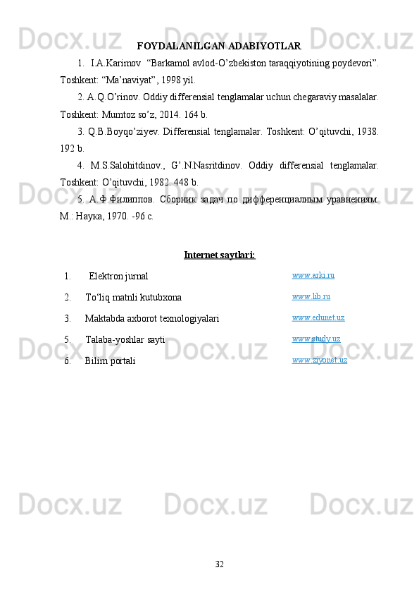 FOYDALANILGAN ADABIYOTLAR
1.  I.A.Karimov  “Barkamol avlod-O’zbekiston taraqqiyotining poydevori”.
Toshkent: “Ma’naviyat”, 1998 yil.
2. A.Q.O’rinov. Oddiy differensial tenglamalar uchun chegaraviy masalalar.
Toshkent: Mumtoz so’z, 2014. 164 b.
3. Q.B.Boyqo’ziyev. Differensial  tenglamalar. Toshkent: O’qituvchi, 1938.
192 b.
4.   M.S.Salohitdinov.,   G’.N.Nasritdinov.   Oddiy   differensial   tenglamalar.
Toshkent: O’qituvchi, 1982. 448 b.
5.   А.Ф.Филиппов.   Сборник   задач   по   дифференциалным   уравнениям.
М.: Наука, 197 0. -96  с . 
Internet saytlari:
1. E lektron jurnal www    .   arki    .   ru   
2. T o‘ li q  matnli kutubxona www.lib.ru
3 . Maktabda axborot texnologiyalari www.edunet.uz
5 . Talaba-yoshlar sayti www.study.uz
6 . Bilim portali www    .   ziyonet    .   uz   
 
32 