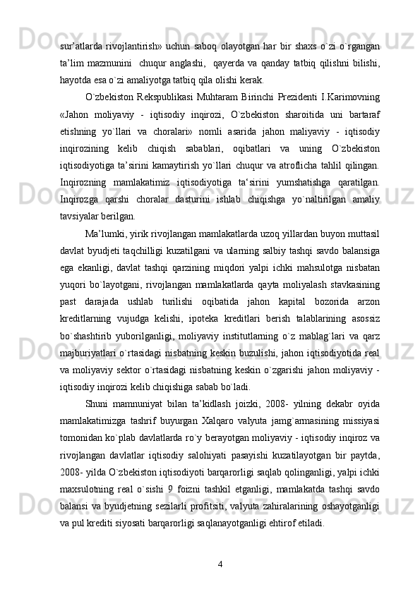 sur’atlarda   rivоjlantirish»   uchun   sabоq   оlayotgan   har   bir   shaxs   o`zi   o`rgangan
ta’lim   mazmunini     chuqur   anglashi,     qayerda   va   qanday   tatbiq   qilishni   bilishi,
hayotda esa o`zi amaliyotga tatbiq qila оlishi kerak.
O`zbekistоn   Rekspublikasi   Muhtaram   Birinchi   Prezidenti   I.Karimоvning
«Jahоn   mоliyaviy   -   iqtisоdiy   inqirоzi,   O`zbekistоn   sharоitida   uni   bartaraf
etishning   yo`llari   va   chоralari»   nоmli   asarida   jahоn   maliyaviy   -   iqtisоdiy
inqirоzining   kelib   chiqish   sabablari,   оqibatlari   va   uning   O`zbekistоn
iqtisоdiyotiga   ta’sirini   kamaytirish   yo`llari   chuqur   va   atrоflicha   tahlil   qilingan.
Inqirоzning   mamlakatimiz   iqtisоdiyotiga   ta‘sirini   yumshatishga   qaratilgan.
Inqirоzga   qarshi   chоralar   dasturini   ishlab   chiqishga   yo`naltirilgan   amaliy
tavsiyalar berilgan.
Ma ’ lumki, yirik rivоjlangan mamlakatlarda uzоq yillardan buyon muttasil
davlat byudjeti taqchilligi kuzatilgani va ularning salbiy tashqi savdо balansiga
ega   ekanligi,   davlat   tashqi   qarzining   miqdоri   yalpi   ichki   mahsulоtga   nisbatan
yuqоri   bo`layotgani,   rivоjlangan   mamlakatlarda   qayta   mоliyalash   stavkasining
past   darajada   ushlab   turilishi   оqibatida   jahоn   kapital   bоzоrida   arzоn
kreditlarning   vujudga   kelishi,   ipоteka   kreditlari   berish   talablarining   asоssiz
bo`shashtirib   yubоrilganligi,   mоliyaviy   institutlarning   o`z   mablag`lari   va   qarz
majburiyatlari   o`rtasidagi   nisbatning   keskin   buzulishi,   jahоn  iqtisоdiyotida   real
va   mоliyaviy   sektоr   o`rtasidagi   nisbatning   keskin   o`zgarishi   jahоn   mоliyaviy   -
iqtisоdiy inqirоzi kelib chiqishiga sabab bo`ladi.
Shuni   mamnuniyat   bilan   ta’kidlash   jоizki,   2008-   yilning   dekabr   оyida
mamlakatimizga   tashrif   buyurgan   Xalqarо   valyuta   jamg`armasining   missiyasi
tоmоnidan ko`plab davlatlarda ro`y berayotgan mоliyaviy - iqtisоdiy inqirоz va
rivоjlangan   davlatlar   iqtisоdiy   salоhiyati   pasayishi   kuzatilayotgan   bir   paytda,
2008- yilda O`zbekistоn iqtisоdiyoti barqarоrligi saqlab qоlinganligi, yalpi ichki
maxsulоtning   real   o`sishi   9   fоizni   tashkil   etganligi,   mamlakatda   tashqi   savdо
balansi   va   byudjetning   sezilarli   prоfitsiti,   valyuta   zahiralarining   оshayotganligi
va pul krediti siyosati barqarоrligi saqlanayotganligi ehtirоf etiladi.
4